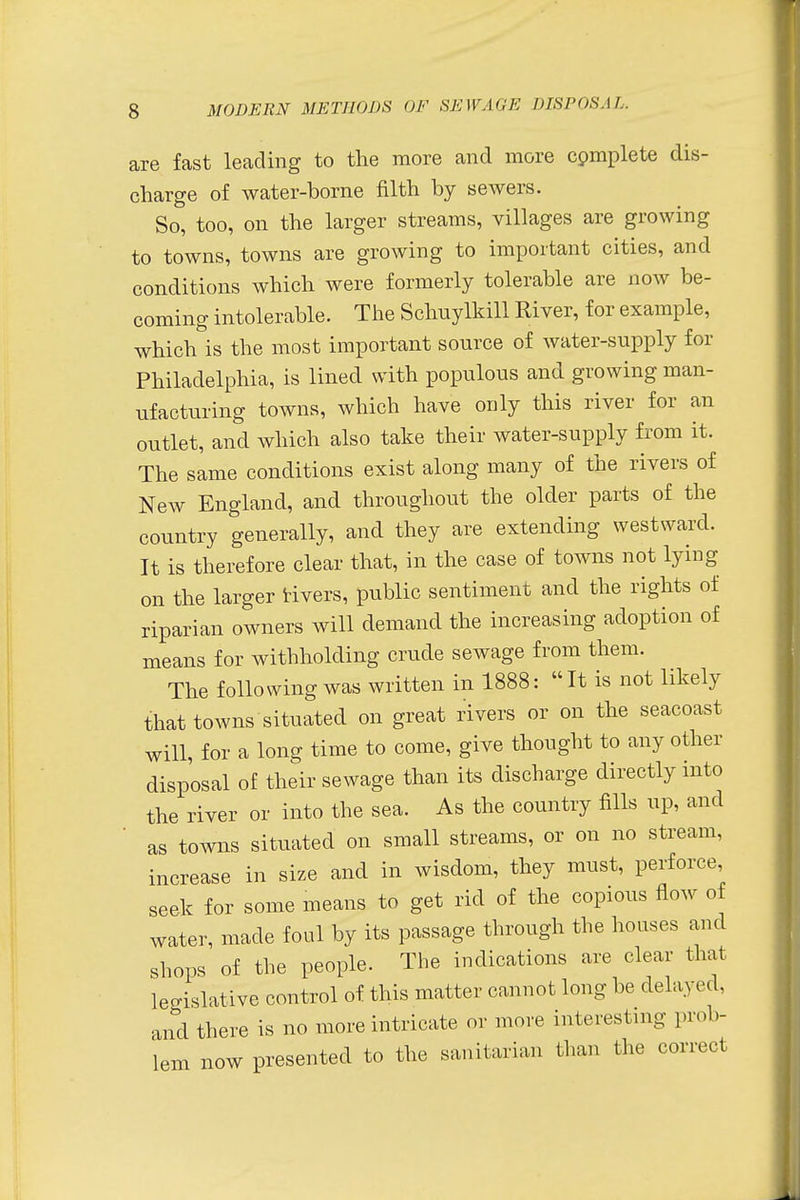 are fast leading to the more and more complete dis- charge of water-borne filth by sewers. So, too, on the larger streams, villages are growing to towns, towns are growing to important cities, and conditions which were formerly tolerable are now be- coming intolerable. The Schuylkill River, for example, which is the most important source of water-supply for Philadelphia, is lined with populous and growing man- ufacturing towns, which have only this river for an outlet, and which also take their water-supply from it. The same conditions exist along many of the rivers of New England, and throughout the older parts of the country generally, and they are extending westward. It is therefore clear that, in the case of towns not lying on the larger rivers, public sentiment and the rights of riparian owners will demand the increasing adoption of means for withholding crude sewage from them. The following was written in 1888: It is not likely that towns situated on great rivers or on the seacoast will, for a long time to come, give thought to any other disposal of their sewage than its discharge directly into the river or into the sea. As the country fills up, and as towns situated on small streams, or on no stream, increase in size and in wisdom, they must, perforce, seek for some means to get rid of the copious flow of water, made foul by its passage through the houses ami shops of the people. The indications are clear that legislative control of this matter cannot long be delayed, and there is no more intricate or move interesting prob- lem now presented to the sanitarian than the correct