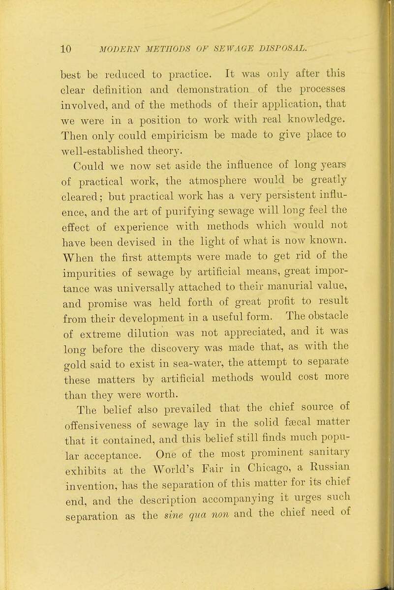 best be reduced to practice. It was only after this clear definition and demonstration of the processes involved, and of the methods of their application, that we were in a position to work with real knowledge. Then only could empiricism be made to give place to well-established theory. Could we now set aside the influence of long years of practical work, the atmosphere would be greatly cleared; but practical work has a very persistent influ- ence, and the art of purifying sewage will long feel the effect of experience with methods which would not have been devised in the light of what is now known. When the first attempts were made to get rid of the impurities of sewage by artificial means, great impor- tance was universally attached to their manurial value, and promise was held forth of great profit to result from their development in a useful form. The obstacle of extreme dilution was not appreciated, and it was long before the discovery was made that, as with the gold said to exist in sea-water, the attempt to separate these matters by artificial methods would cost more than they were worth. The belief also prevailed that the chief source of offensiveness of sewage lay in the solid faical matter that it contained, and this belief still finds much popu- lar acceptance. One of the most prominent sanitary exhibits at the World's Fair in Chicago, a Russian invention, has the separation of this matter for its chief end, and the description accompanying it urges such separation as the sine qua non and the chief need of