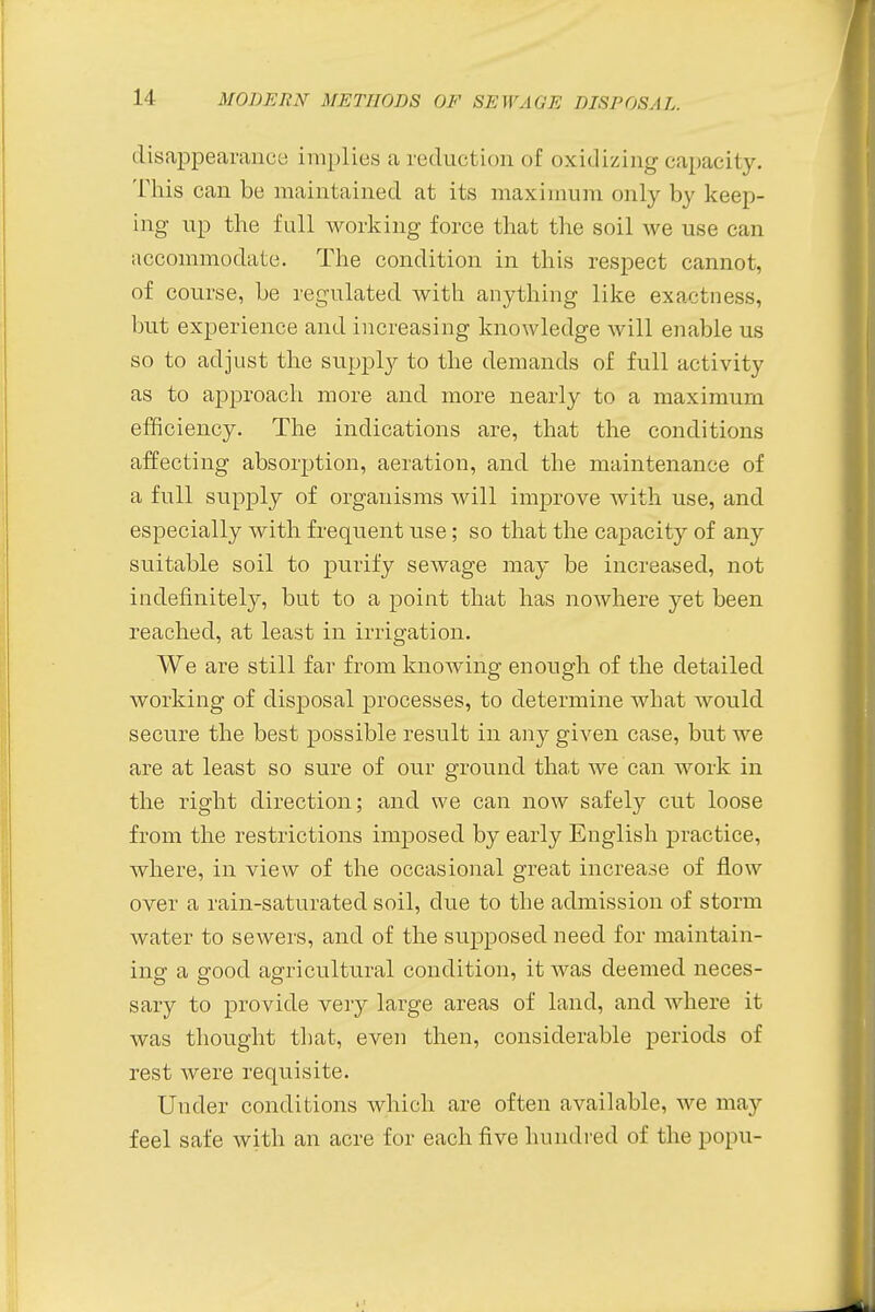 disappearance implies a reduction of oxidizing capacity. This can be maintained at its maximum only by keep- ing up the full working force that the soil we use can accommodate. The condition in this respect cannot, of course, be regulated with anything like exactness, but experience and increasing knowledge will enable us so to adjust the supply to the demands of full activity as to approach more and more nearly to a maximum efficiency. The indications are, that the conditions affecting absorption, aeration, and the maintenance of a full supply of organisms will improve with use, and especially with frequent use; so that the capacity of any suitable soil to purify sewage may be increased, not indefinitely, but to a point that has nowhere yet been reached, at least in irrigation. We are still far from knowing enough of the detailed working of disposal processes, to determine what would secure the best possible result in any given case, but we are at least so sure of our ground that we can work in the right direction; and we can now safely cut loose from the restrictions imposed by early English practice, where, in view of the occasional great increase of flow over a rain-saturated soil, due to the admission of storm water to sewers, and of the supposed need for maintain- ing a good agricultural condition, it was deemed neces- sary to provide very large areas of land, and where it was thought that, even then, considerable periods of rest were requisite. Under conditions which are often available, we may feel safe with an acre for each five hundred of the popu-