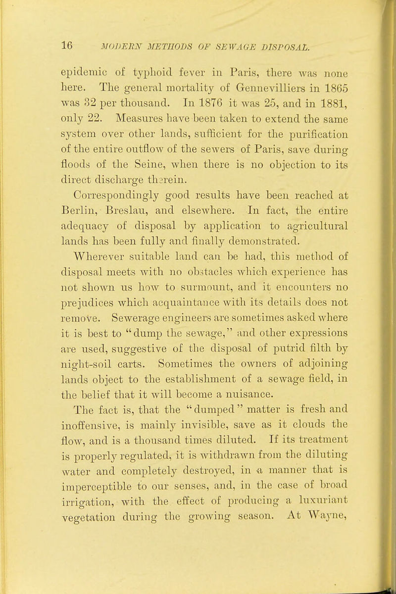 epidemic of typhoid fever in Paris, there was none here. The general mortality of Gennevilliers in 1865 was 32 per thousand. In 1876 it was 25, and in 1881, only 22. Measures have been taken to extend the same system over other lands, sufficient for the purification of the entire outflow of the sewers of Paris, save during floods of the Seine, when there is no objection to its direct discharge therein. Correspondingly good results have been reached at Berlin, Breslau, and elsewhere. In fact, the entire adequacy of disposal by application to agricultural lands has been fully and finally demonstrated. Wherever suitable land can be had, this method of disposal meets with no obstacles which experience has not shown us how to surmount, and it encounters no prejudices which acquaintance with its details does not remove. Sewerage engineers are sometimes asked where it is best to dump the sewage, and other expressions are used, suggestive of the disposal of putrid filth by night-soil carts. Sometimes the owners of adjoining lands object to the establishment of a sewage field, in the belief that it will become a nuisance. The fact is, that the dumped matter is fresh and inoffensive, is mainly invisible, save as it clouds the flow, and is a thousand times diluted. If its treatment is properly regulated, it is withdrawn from the diluting water and completely destroyed, in a manner that is imperceptible to our senses, and, in the case of broad irrigation, with the effect of producing a luxuriant vegetation during the growing season. At Wayne,