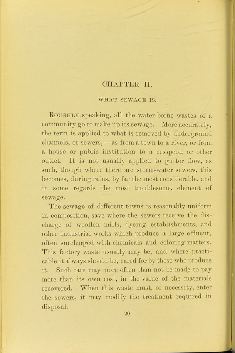 CHAPTER II. WHAT SEWAGE IS. Roughly speaking, all the water-borne wastes of a community go to make up its sewage. More accurately, the term is applied to what is removed by underground channels, or sewers, — as from a town to a river, or from a house or public institution to a cesspool, or other outlet. It is not usually applied to gutter flow, as such, though where there are storm-water sewers, this becomes, during rains, by far the most considerable, and in some regards the most troublesome, element of sewage. The sewage of different towns is reasonably uniform in composition, save where the sewers receive the dis- charge of woollen mills, dyeing establishments, and other industrial works which produce a large effluent, often surcharged with chemicals and coloring-matters. This factory waste usually may be, and where practi- cable it always should be, cared for by those who produce it. Such care may more often than not be made to pay more than its own cost, in the value of the materials recovered. When this waste must, of necessity, enter the sewers, it may modify the treatment required in disposal.