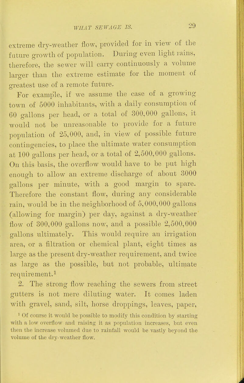 extreme dry-weather flow, provided for in view of the future growth of population. During even light rains, therefore, the sewer will carry continuously a volume larger than the extreme estimate for the moment of greatest use of a remote future. For example, if we assume the case of a growing- town of 5000 inhabitants, Avith a daily consumption of 60 gallons per head, or a total of 300,000 gallons, it would not be unreasonable to provide for a future population of 25,000, and, in view of possible future contingencies, to place the ultimate water consumption at 100 gallons per head, or a total of 2,500,000 gallons. On this basis, the overflow would have to be put high enough to allow an extreme discharge of about 3000 gallons per minute, with a good margin to spare. Therefore the constant flow, during any considerable rain, would be in the neighborhood of 5,000,000 gallons (allowing for margin) per day, against a dry-weather flow of 300,000 gallons now, and a possible 2,500,000 gallons ultimately. This would require an irrigation area, or a filtration or chemical plant, eight times as large as the present dry-weather requirement, and twice as large as the possible, but not probable, ultimate requirement.1 2. The strong flow reaching the sewers from street gutters is not mere diluting water. It comes laden with gravel, sand, silt, horse droppings, leaves, paper, 1 Of course it would lie possible to modify this condition by starting with a low overflow and raising it as population increases, but even then the increase volumed due to rainfall would be vastly beyond the volume of the dry-weather flow.