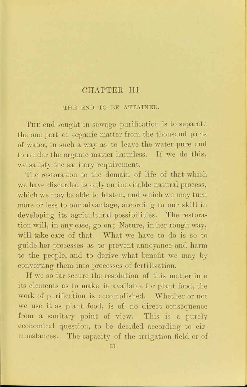 THE END TO BE ATTAINED. The end sought in sewage purification is to separate the one part of organic matter from the thousand parts of water, in such a way as to leave the water pure and to render the organic matter harmless. If we do this, we satisfy the sanitary requirement. The restoration to the domain of life of that which we have discarded is only an inevitable natural process, which we may be able to hasten, and which we may turn more or less to our advantage, according to our skill in developing its agricultural possibilities. The restora- tion will, in any case, go on; Nature, in her rough way, will take care of that. What we have to do is so to guide her processes as to prevent annoyance and harm to the people, and to derive what benefit we may by converting them into processes of fertilization. If we so far secure the resolution of this matter into its elements as to make it available for plant food, the work of purification is accomplished. Whether or not we use it as plant food, is of no direct consequence from a sanitary point of view. This is a purely economical question, to be decided according to cir- cumstances. The capacity of the irrigation field or of