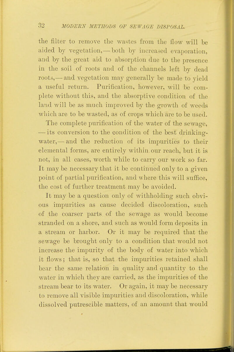 the filter to remove the wastes from the How will be aided by vegetation, — both by increased evaporation, and by the great aid to absorption due to the presence in the soil of roots and of the channels left by dead roots,— and vegetation may generally be made to yield a useful return. Purification, however, will be com- plete without this, and the absorptive condition of the land will be as much improved by the growth of M eeds which are to be wasted, as of crops which are to be used. The complete purification of the water of the sewage, — its conversion to the condition of the best drinking- water,— and the reduction of its impurities to their elemental forms, are entirely within, our reach, but it is not, in all cases, worth while to carry our work so far. It may be necessary that it be continued only to a given point of partial purification, and where this will suffice, the cost of further treatment may be avoided. It may be a question only of Avithholcling such obvi- ous impurities as cause decided discoloration, such of the coarser parts of the sewage as would become stranded on a shore, and such as would form deposits in a stream or harbor. Or it may be required that the sewage be brought only to a condition that would not increase the impurity of the body of water into which it flows; that is, so that the impurities retained shall bear the same relation in quality and quantit}r to the water in which they are carried, as the impurities of the stream bear to its water. Or again, it may be necessary to remove all visible impurities and discoloration, while dissolved putrescible matters, of an amount that would