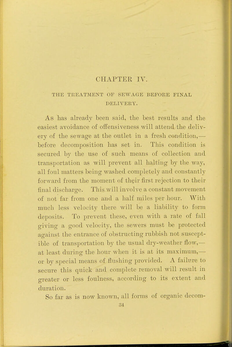 THE TREATMENT OF SEWAGE BEFORE FINAL DELIVERY. As has already been said, the best results and the easiest avoidance of offensiveness will attend the deliv- ery of the sewage at the outlet in a fresh condition,— before decomposition has set in. This condition is secured by the use of such means of collection and transportation as will prevent all halting by the way, all foul matters being washed complete^ and constantly forward from the moment of their first rejection to their final discharge. This will involve a constant movement of not far from one and a half miles per hour. With much less velocity there will be a liability to form deposits. To prevent these, even with a rate of fall giving a good velocity, the sewers must be protected against the entrance of obstructing rubbish not suscept- ible of transportation by the usual dry-weather flow,— at least during the hour when it is at its maximum,— or by special means of flushing provided. A failure to secure this quick and complete removal will result in greater or less foulness, according to its extent and duration. So far as is now known, all forms of organic decom-