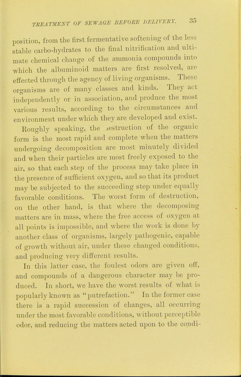 position, from the first fermentative softening of the loss stable carbo-hydrates to the final nitrification and ulti- mate chemical change of the ammonia compounds into which the albuminoid matters are first resolved, are effected through the agency of living organisms. These organisms are of many classes and kinds. They act independently or in association, and produce the most various results, according to the circumstances and environment under which they are developed and exist. Roughly speaking, the destruction of the organic form is the most rapid and complete when the matters undergoing decomposition are most minutely divided and when their particles are most freely exposed to the air, so that each step of the process may take place in the presence of sufficient oxygen, and so that its product may be subjected to the succeeding step under equally favorable conditions. The worst form of destruction, on the other hand, is that where the decomposing matters are in mass, where the free access of oxygen at all points is impossible, and where the work is done by another class of organisms, largely pathogenic, capable of growth without air, under these changed conditions, and producing very different results. In this latter case, the foulest odors are given off, and compounds of a dangerous character may be pro- duced. In short, we have the worst results of what is popularly known as putrefaction. In the former case there is a rapid succession of changes, all occurring under the most favorable conditions, without perceptible odor, and reducing the matters acted upon to the condi-