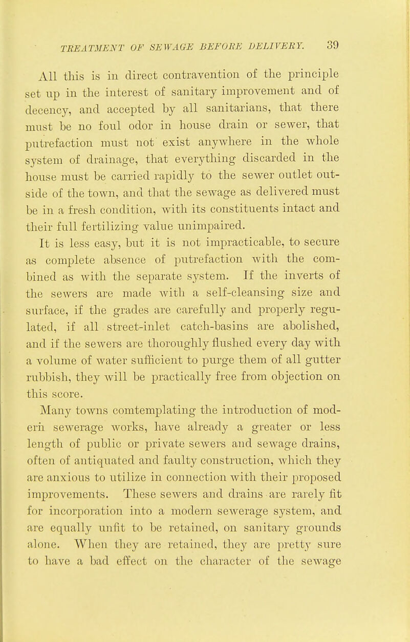 All this is in direct contravention of the principle set up in the interest of sanitary improvement and of decency, and accepted by all sanitarians, that there must be no foul odor in house drain or sewer, that putrefaction must not exist anywhere in the whole system of drainage, that everything discarded in the house must be carried rapidly to the sewer outlet out- side of the town, and that the sewage as delivered must be in a fresh condition, with its constituents intact and their full fertilizing value unimpaired. It is less easy, but it is not impracticable, to secure as complete absence of putrefaction with the com- bined as with the separate system. If the inverts of the sewers are made Avith a self-cleansing size and siirface, if the grades are carefully and properly regu- lated, if all street-inlet catch-basins are abolished, and if the sewers are thoroughly flushed every day with a volume of water sufficient to purge them of all gutter rubbish, they will be practically free from objection on this score. Many towns comtemplating the introduction of mod- ern sewerage works, have already a greater or less length of public or private sewers and sewage drains, often of antiquated and faulty construction, which they are anxious to utilize in connection with their proposed improvements. These sewers and drains are rarely fit for incorporation into a modern sewerage system, and are equally unfit to be retained, on sanitary grounds alone. When they are retained, they are pretty sure to have a bad effect on the character of the sewage