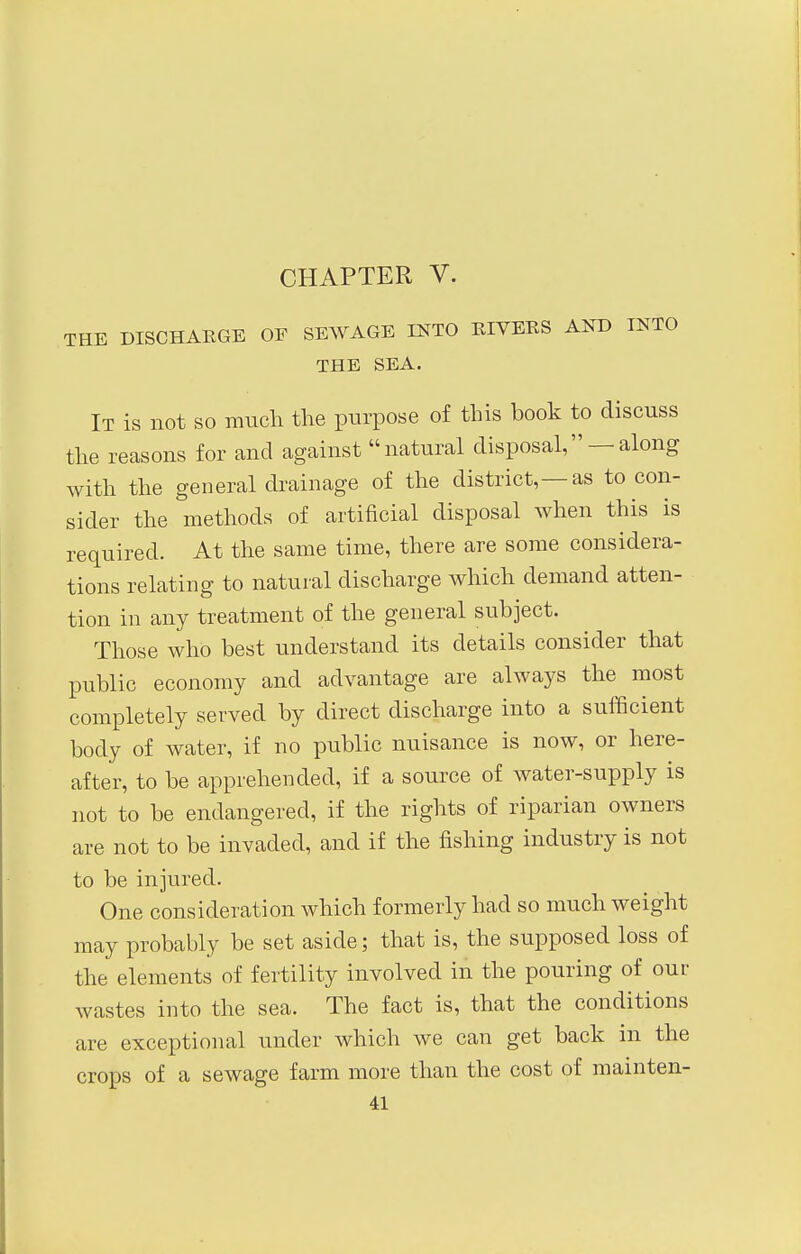 THE DISCHARGE OF SEWAGE INTO RIVERS AND INTO THE SEA. It is not so much the purpose of this book to discuss the reasons for and against natural disposal, — along with the general drainage of the district,—as to con- sider the methods of artificial disposal when this is required. At the same time, there are some considera- tions relating to natural discharge which demand atten- tion in any treatment of the general subject. Those who best understand its details consider that public economy and advantage are always the most completely served by direct discharge into a sufficient body of water, if no public nuisance is now, or here- after, to be apprehended, if a source of water-supply is not to be endangered, if the rights of riparian owners are not to be invaded, and if the fishing industry is not to be injured. One consideration which formerly had so much weight may probably be set aside; that is, the supposed loss of the elements of fertility involved in the pouring of our wastes into the sea. The fact is, that the conditions are exceptional under which we can get back in the crops of a sewage farm more than the cost of mainten-