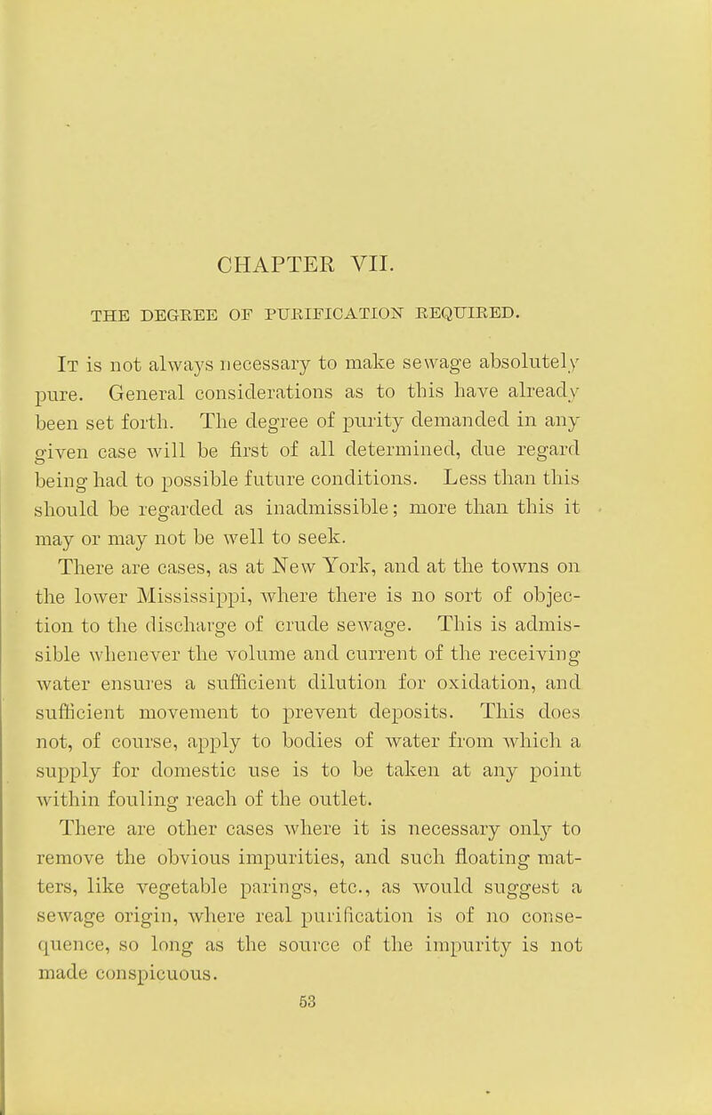 THE DEGREE OF PURIFICATION REQUIRED. It is not always necessary to make sewage absolutely pure. General considerations as to this have already been set forth. The degree of purity demanded in any- given case will be first of all determined, due regard being had to possible future conditions. Less than this should be regarded as inadmissible; more than this it may or may not be well to seek. There are cases, as at New York, and at the towns on the lower Mississippi, where there is no sort of objec- tion to the discharge of crude sewage. This is admis- sible whenever the volume and current of the receiving water ensures a sufficient dilution for oxidation, and sufficient movement to prevent deposits. This does not, of course, apply to bodies of Avater from which a supply for domestic use is to be taken at any point within fouling reach of the outlet. There are other cases where it is necessary only to remove the obvious impurities, and such floating mat- ters, like vegetable parings, etc., as would suggest a sewage origin, where real purification is of no conse- quence, so long as the source of the impurity is not made conspicuous.