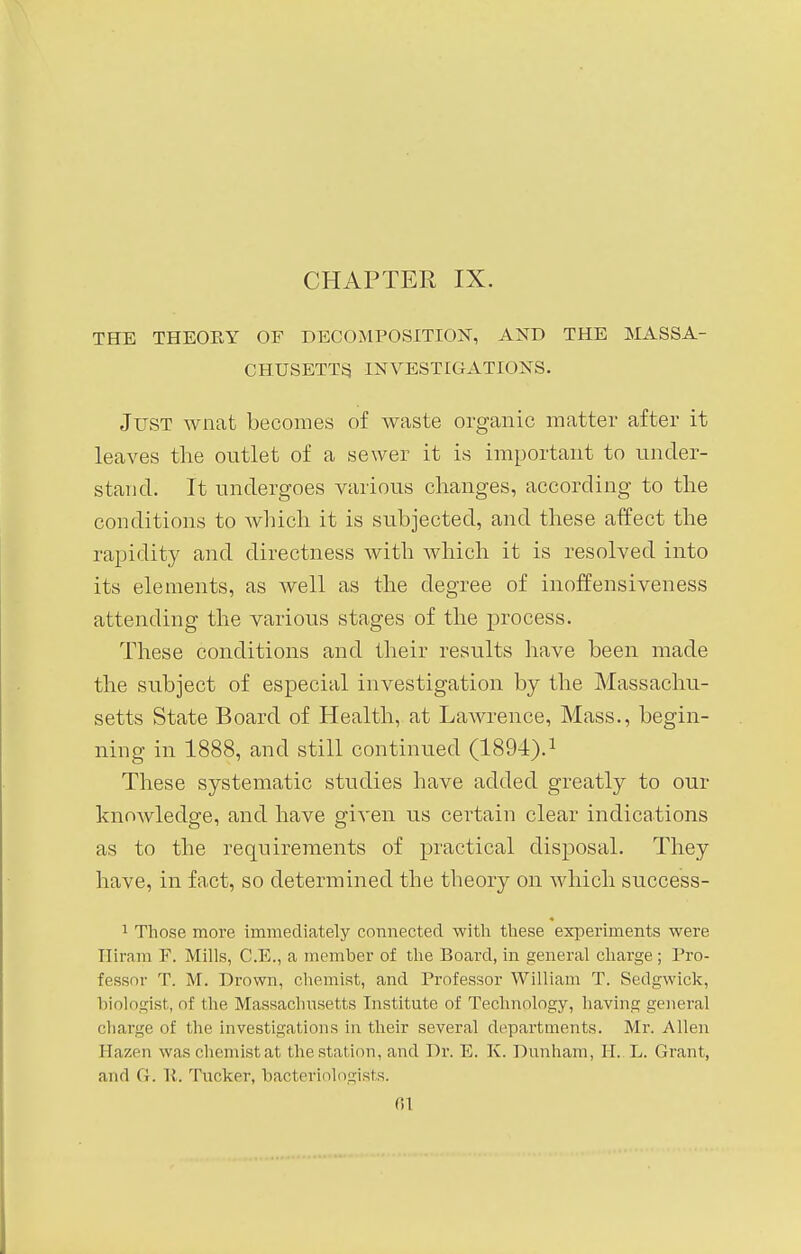 THE THEORY OF DECOMPOSITION, AND THE MASSA- CHUSETTS INVESTIGATIONS. Just wnat becomes of waste organic matter after it leaves the outlet of a sewer it is important to under- stand. It undergoes various changes, according to the conditions to which it is subjected, and these affect the rapidity and directness with which it is resolved into its elements, as well as the degree of inoffensiveness attending the various stages of the process. These conditions and their results have been made the subject of especial investigation by the Massachu- setts State Board of Health, at Lawrence, Mass., begin- ning in 1888, and still continued (1894).1 These systematic studies have added greatly to our knowledge, and have given us certain clear indications as to the requirements of practical disposal. They have, in fact, so determined the theory on which success- 1 Those more immediately connected with these experiments were Hiram F. Mills, C.E., a member of the Board, in general charge; Pro- fessor T. M. Drown, chemist, and Professor William T. Sedgwick, biologist, of the Massachusetts Institute of Technology, having general charge of the investigations in their several departments. Mr. Allen Hazen waschemistat the station, and Dr. E. K. Dunham, II.. L. Grant, ami (I. 1!. Tucker, bacteriologists.