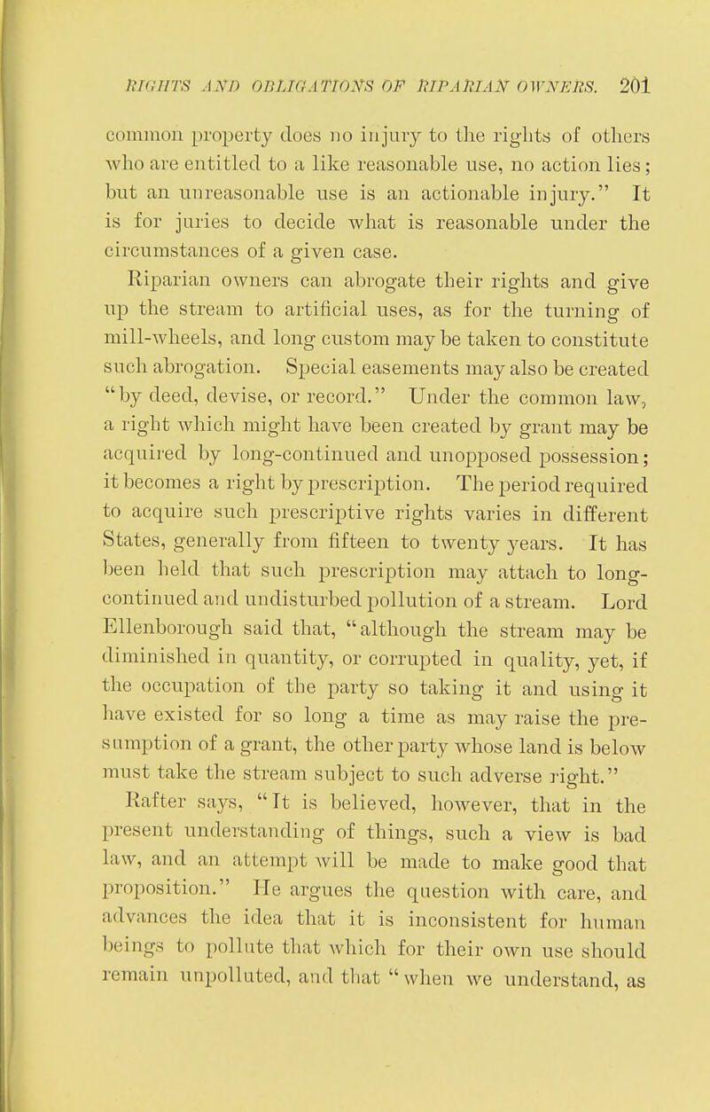 common property docs no injury to the rights of others who are entitled to a like reasonable use, no action lies; but an unreasonable use is an actionable injury. It is for juries to decide what is reasonable under the circumstances of a given case. Riparian owners can abrogate their rights and give up the stream to artificial uses, as for the turning of mill-wheels, and long custom may be taken to constitute such abrogation. Special easements may also be created by deed, devise, or record. Under the common law, a right which might have been created by grant may be acquired by long-continued and unopposed possession; it becomes a right by prescription. The period required to acquire such prescriptive rights varies in different States, generally from fifteen to twenty years. It has been held that such prescription may attach to long- continued and undisturbed pollution of a stream. Lord Ellenborough said that, although the stream may be diminished in quantity, or corrupted in quality, yet, if the occupation of the party so taking it and using it have existed for so long a time as may raise the pre- sumption of a grant, the other party whose land is below must take the stream subject to such adverse right. Rafter says, It is believed, however, that in the ] tresent understanding of things, such a view is bad law, and an attempt will be made to make good that proposition. He argues the question with care, and advances the idea that it is inconsistent for human beings to pollute that which for their own use should remain unpolluted, and that  when we understand, as