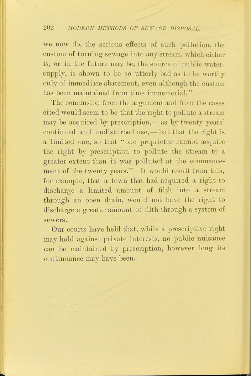 we now do, the serious effects of such pollution, the custom of turning sewage into any stream, which either is, or in the future may be, the source of public water- supply, is shown to be so utterly bad as to be worthy only of immediate abatement, even although the custom has been maintained from time immemorial. The conclusion from the argument and from the cases cited would seem to be that the right to pollute a stream may be acquired by prescription,—as by twenty years' continued and undisturbed use,— but that the right is a limited one, so that one proprietor cannot acquire the right by prescription to pollute the stream to a greater extent than it was polluted at the commence- ment of the twenty years. It would result from this, for example, that a town that had acquired a right to discharge a limited amount of filth into a stream through an open drain, would not have the right to discharge a greater amount of filth through a system of sewers. Our courts have held that, while a prescriptive right may hold against private interests, no public nuisance can be maintained by prescription, however long its continuance may have been.