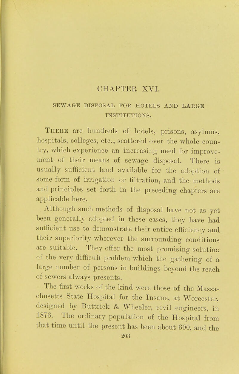 SEWAGE DISPOSAL FOE HOTELS AND LAEGE INSTITUTIONS. Theee are hundreds of hotels, prisons, asylums, hospitals, colleges, etc., scattered over the whole coun- try, which experience an increasing need for improve- ment of their means of sewage disposal. There is usually sufficient land available for the adoption of some form of irrigation or filtration, and the methods and principles set forth in the preceding chapters are applicable here. Although such methods of disposal have not as yet been generally adopted in these cases, they have had sufficient use to demonstrate their entire efficiency and their superiority wherever the surrounding conditions are suitable. They offer the most promising solution of the very difficult problem which the gathering of a large number of persons in buildings beyond the reach of sewers always presents. The first works of the kind were those of the Massa- chusetts State Hospital for the Insane, at Worcester, designed by Buttrick & Wheeler, civil engineers, in 1876. The ordinary population of the Hospital from that time until the present has been about 600, and the