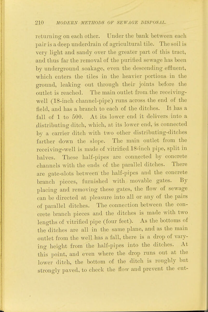 returning on each other. Under the bank between each pair is a deep underdrain of agricultural tile. The soil is very light and sandy over the greater part of this tract, and thus far the removal of the purified sewage has been by underground soakage, even the descending effluent, which enters the tiles in the heavier portions in the ground, leaking out through their joints before the outlet is reached. The main outlet from the receiving- well (18-inch channel-pipe) runs across the end of the field, and has a branch to each of the ditches. It has a fall of 1 to 500. At its lower end it delivers into a distributing ditch, which, at its lower end, is connected by a carrier ditch with two other distributing-ditches farther down the slope. The main outlet from the receiving-well is made of vitrified 18-inch pipe, split in halves. These half-pipes are connected by concrete channels with the ends of the parallel ditches. There are gate-slots between the half-pipes and the concrete branch pieces, furnished with movable gates. By placing and removing these gates, the flow of sewage can be directed at pleasure into all or any of the pairs of parallel ditches. The connection between the con- crete branch pieces and the ditches is made with two lengths of vitrified pipe (four feet). As the bottoms of the ditches are all in the same plane, and as the main outlet from the well has a fall, there is a drop of vary- ing height from the half-pipes into the ditches. At this point, and even where the drop runs out at the lower ditch, the bottom of the ditch is roughly but strongly paved, to check the How and prevent the cut-