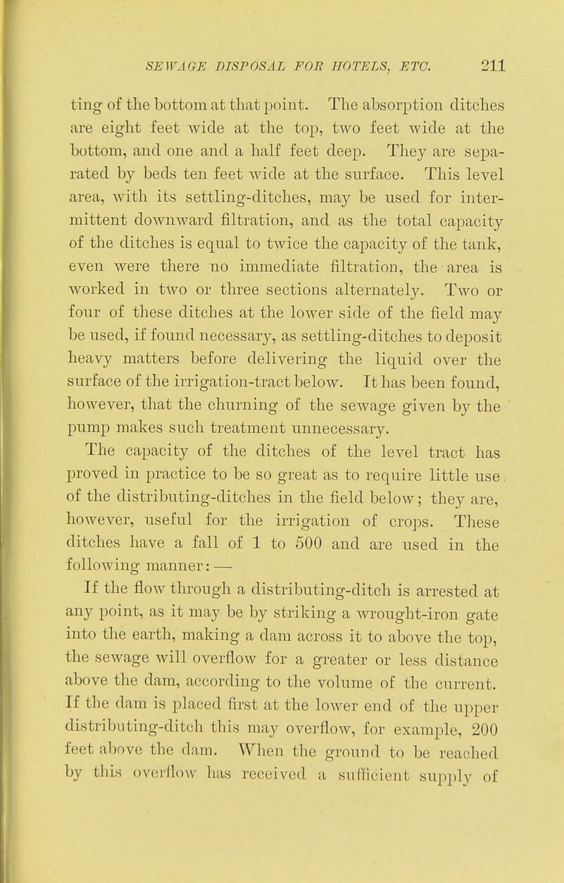 ting of the bottom at that point. The absorption ditches are eight feet wide at the top, two feet wide at the bottom, and one and a half feet deep. They are sepa- rated by beds ten feet wide at the surface. This level area, Avith its settling-ditches, may be used for inter- mittent downward filtration, and as the total capacity of the ditches is equal to twice the capacity of the tank, even were there no immediate filtration, the area is worked in two or three sections alternately. Two or four of these ditches at the lower side of the field may be used, if found necessary, as settling-ditches to deposit heavy matters before delivering the liquid over the surface of the irrigation-tract below. It has been found, however, that the churning of the sewage given by the pump makes such treatment unnecessary. The capacity of the ditches of the level tract has proved in practice to be so great as to require little use, of the distributing-ditches in the field below; they are, however, useful for the irrigation of crops. These ditches have a fall of 1 to 500 and are used in the following manner: — If the flow through a distributing-ditch is arrested at any point, as it may be by striking a wrought-iron gate into the earth, making a dam across it to above the top, the sewage will overflow for a greater or less distance above the dam, according to the volume of the current. If the dam is placed first at the lower end of the upper distributing-ditch this may overflow, for example, 200 feet above the dam. When the ground to be reached by this overflow has received a sufficient supply of