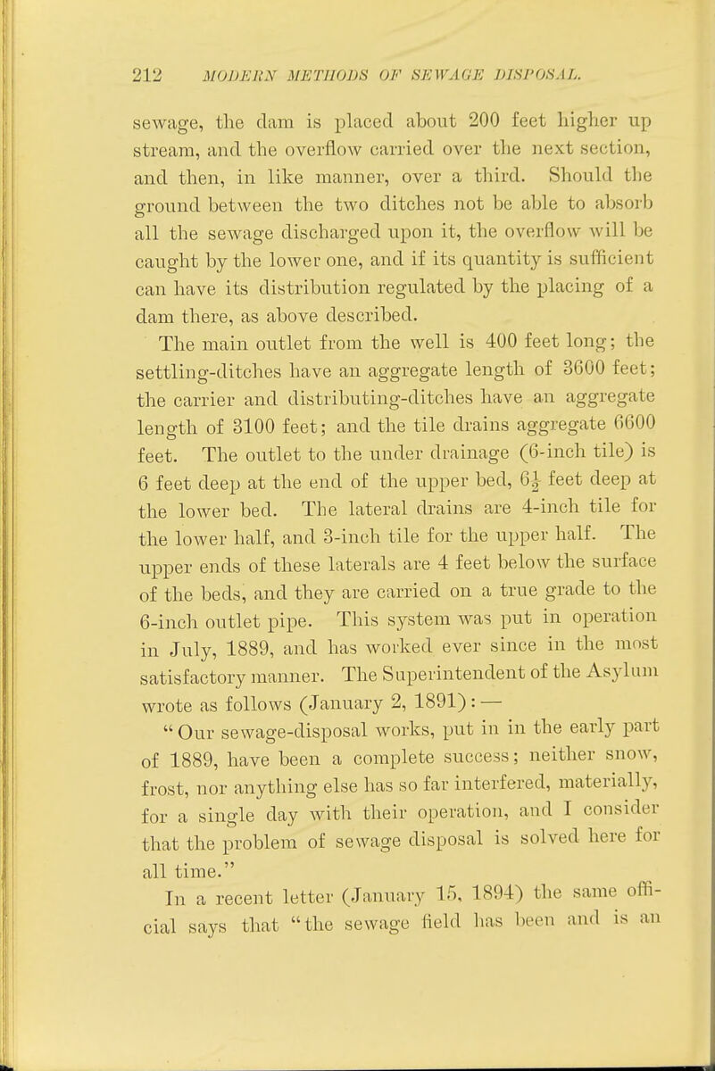 sewage, the clam is placed about 200 feet higher up stream, and the overflow carried over the next section, and then, in like manner, over a third. Should the ground between the two ditches not be able to absorb all the sewage discharged upon it, the overflow will be caught by the lower one, and if its quantity is sufficient can have its distribution regulated by the placing of a dam there, as above described. The main outlet from the well is 400 feet long; the settling-ditches have an aggregate length of 3600 feet; the carrier and distributing-ditches have an aggregate length of 3100 feet; and the tile drains aggregate 6600 feet. The outlet to the under drainage (6-inch tile) is 6 feet deep at the end of the upper bed, 6| feet deep at the lower bed. The lateral drains are 4-inch tile for the lower half, and 3-inch tile for the upper half. The upper ends of these laterals are 4 feet below the surface of the beds, and they are carried on a true grade to the 6-inch outlet pipe. This system was put in operation in July, 1889, and has worked ever since in the most satisfactory manner. The Superintendent of the Asylum wrote as follows (January 2, 1891): —  Our sewage-disposal works, put in in the early part of 1889, have been a complete success; neither snow, frost, nor anything else has so far interfered, materially, for a single clay with their operation, and I consider that the problem of sewage disposal is solved here for all time. In a recent letter (January 15, 1894) the same offi- cial says that the sewage field has been and is an