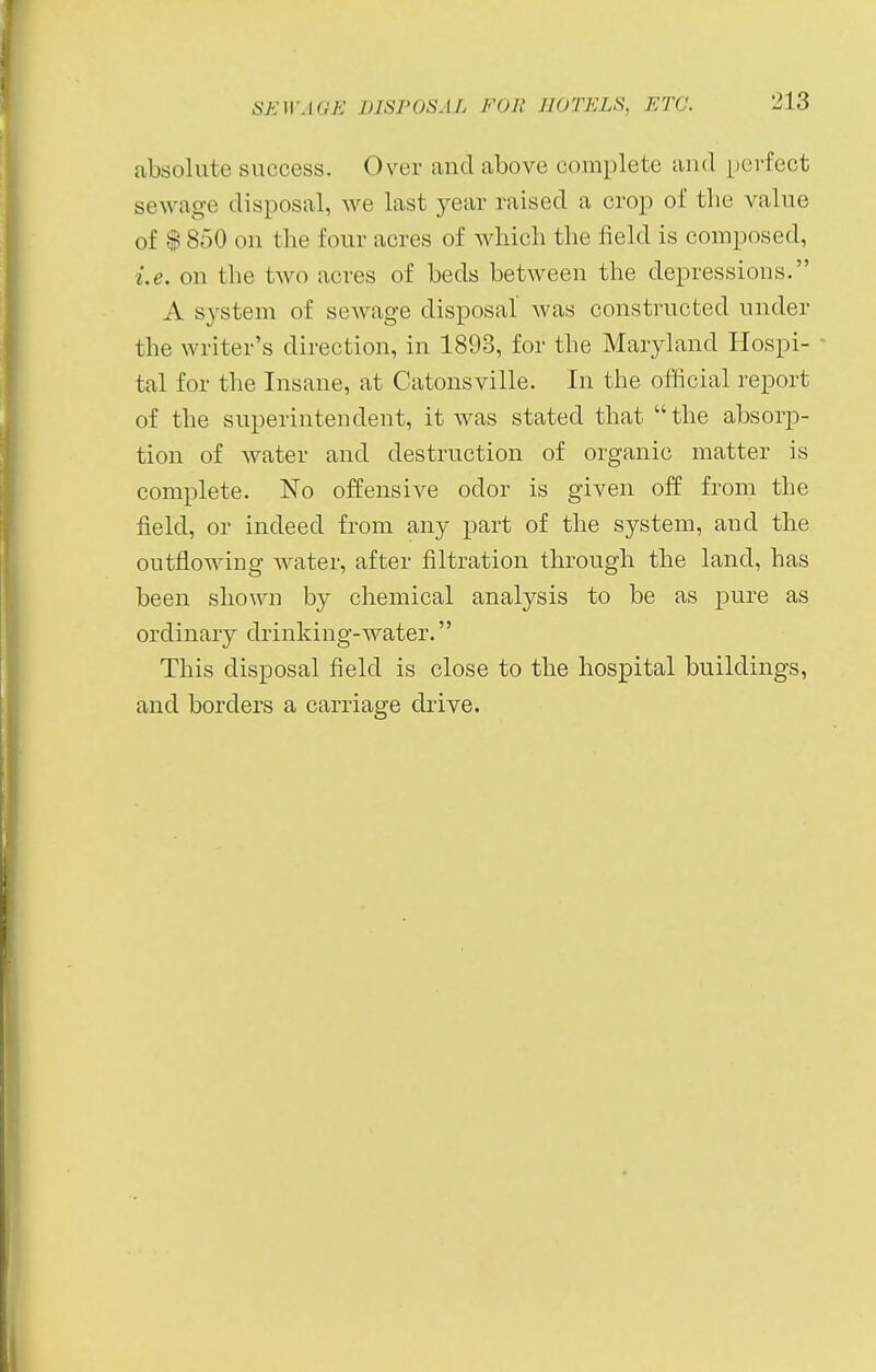 absolute success. Over and above complete and perfect sewage disposal, we last year raised a crop of the value of $ 850 on the four acres of which the field is composed, i.e. on the two acres of beds between the depressions. A system of sewage disposal was constructed under the writer's direction, in 1893, for the Maryland Hospi- tal for the Insane, at Catonsville. In the official report of the superintendent, it was stated that the absorp- tion of water and destruction of organic matter is complete. No offensive odor is given off from the field, or indeed from any part of the system, and the outflowing water, after filtration through the land, has been shown by chemical analysis to be as pure as ordinary drinking-water. This disposal field is close to the hospital buildings, and borders a carriage drive.