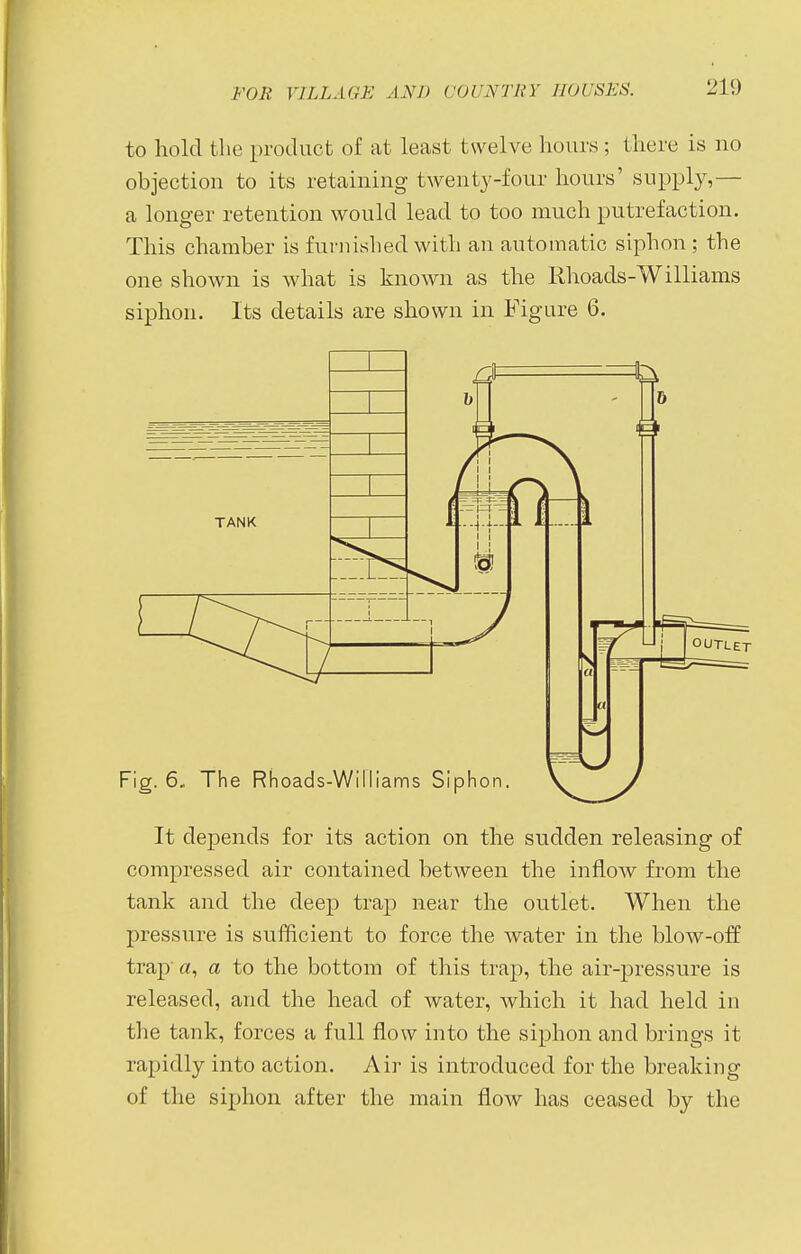 to hold the product of at least twelve hours; there is no objection to its retaining twenty-four hours' supply,— a longer retention would lead to too much putrefaction. This chamber is furnished with an automatic siphon ; the one shown is what is known as the Rhoads-Williams siphon. Its details are shown in Figure 6. It depends for its action on the sudden releasing of compressed air contained between the inflow from the tank and the deep trap near the outlet. When the pressure is sufficient to force the water in the blow-off trap a, a to the bottom of this trap, the air-pressure is released, and the head of water, which it had held in the tank, forces a full flow into the siphon and brings it rapidly into action. Air is introduced for the breaking of the siphon after the main flow has ceased by the