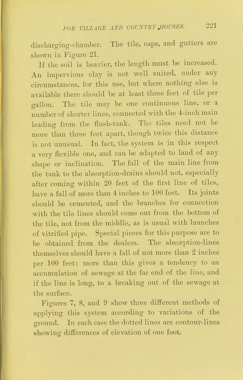 discharging-chamber. The tile, caps, and gutters are shown in Figure 21. If the soil is heavier, the length must be increased. An impervious clay is not well suited, under any circumstances, for this use, but where nothing else is available there should be at least three feet of tile per gallon. The tile may be one continuous line, or a number of shorter lines, connected with the 4-inch main leading from the flush-tank. The tiles need not be more than three feet apart, though twice this distance is not unusual. In fact, the system is in this respect a very flexible one, and can be adapted to land of any shape or inclination. The fall of the main line from the tank to the absorption-drains should not, especially after coming within 20 feet of the first line of tiles, have a fall of more than 4 inches to 100 feet. Its joints should be cemented, and the branches for connection with the tile lines should come out from the bottom of the tile, not from the middle, as is usual with branches of vitrified pipe. Special pieces for this purpose are to be obtained from the dealers. The absorption-lines themselves should have a fall of not more than 2 inches per 100 feet: more than this gives a tendency to an accumulation of sewage at the far end of the line, and if the line is long, to a breaking out of the sewage at the surface. Figures 7, 8, and 9 show three different methods of applying this system according to variations of the ground. In each case the dotted lines are contour-lines showing differences of elevation of one foot.