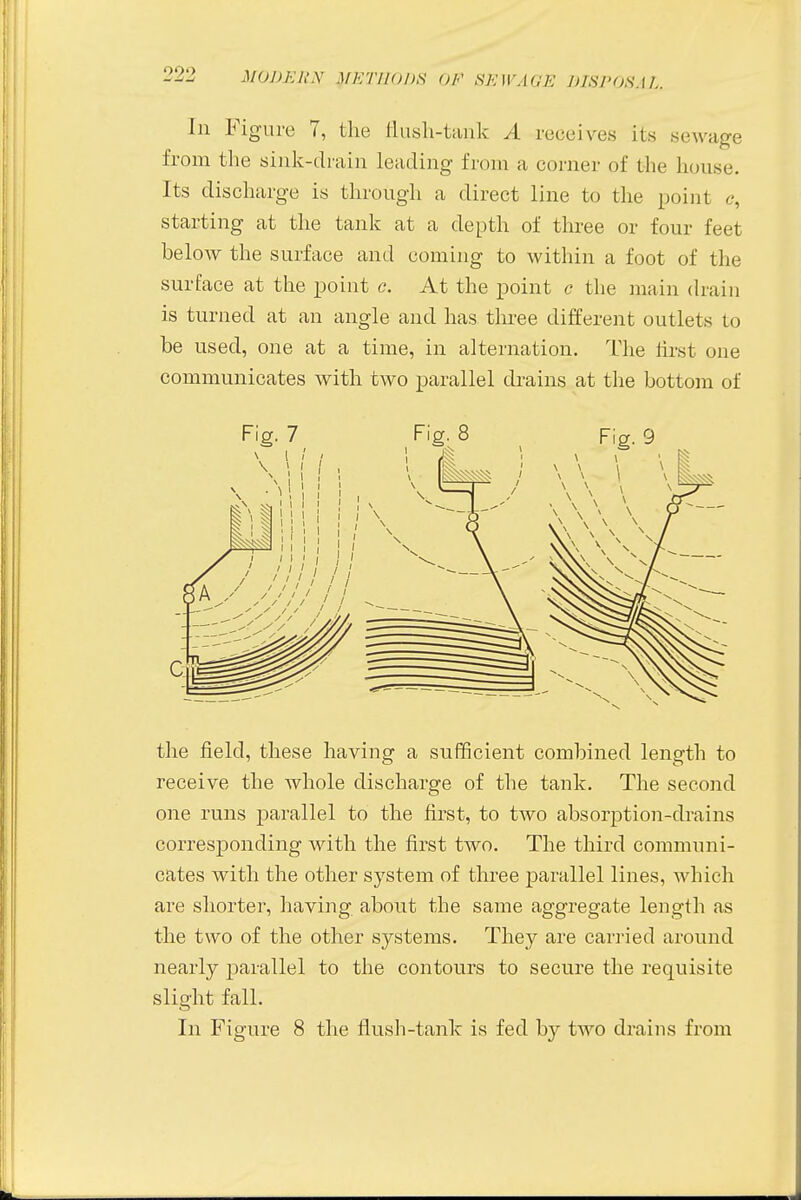 In Figure 7, the flush-tank A receives its sewage from the sink-drain leading from a corner of the house. Its discharge is through a direct line to the point e, starting at the tank at a depth of three or four feet below the surface and coming to within a foot of the surface at the point c. At the point c the main drain is turned at an angle and has three different outlets to be used, one at a time, in alternation. The first one communicates with two parallel drains at the bottom of the field, these having a sufficient combined length to receive the whole discharge of the tank. The second one runs parallel to the first, to two absorption-drains corresponding with the first two. The third communi- cates with the other system of three parallel lines, which are shorter, having about the same aggregate length as the two of the other systems. They are carried around nearly parallel to the contours to secure the requisite slight fall. In Figure 8 the flush-tank is fed by two drains from