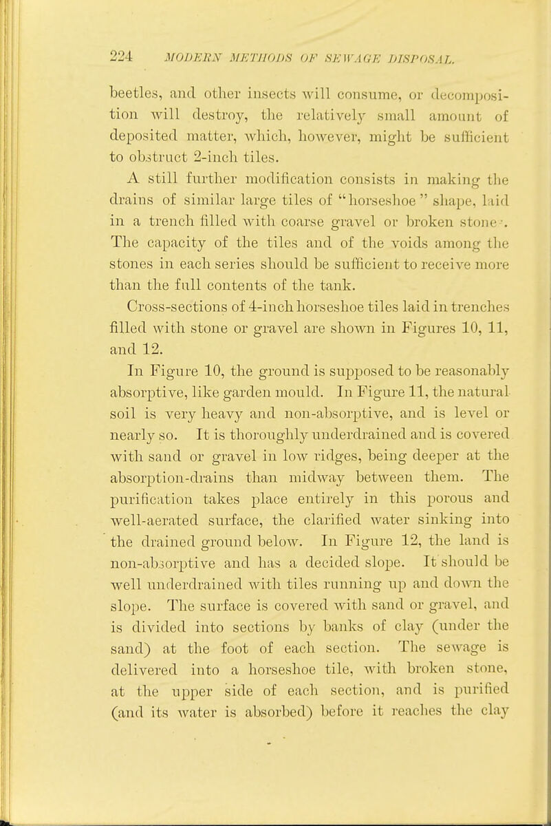 beetles, and other insects will consume, or decomposi- tion will destroy, the relatively small amount of deposited matter, which, however, might be sufficient to obstruct 2-inch tiles. A still further modification consists in making the drains of similar large tiles of horseshoe shape, laid in a trench filled with coarse gravel or broken stone . The capacity of the tiles and of the voids among tin- stones in each series should be sufficient to receive more than the full contents of the tank. Cross-sections of 4-inch horseshoe tiles laid in trenches filled with stone or gravel are shown in Figures 10, 11, and 12. In Figure 10, the ground is supposed to be reasonably absorptive, like garden mould. In Figure 11, the natural soil is very heavy and non-absorptive, and is level or nearly so. It is thoroughly underdrained and is covered with sand or gravel in low ridges, being deeper at the absorption-drains than midway between them. The purification takes place entirely in this porous and well-aerated surface, the clarified water sinking into the drained ground below. In Figure 12, the land is non-absorptive and has a decided slope. It should be well underdrained with tiles running up and down the slope. The surface is covered with sand or gravel, and is divided into sections by banks of clay (under the sand) at the foot of each section. The sewage is delivered into a horseshoe tile, with broken stone, at the upper side of each section, and is purified (and its water is absorbed) before it reaches the clay