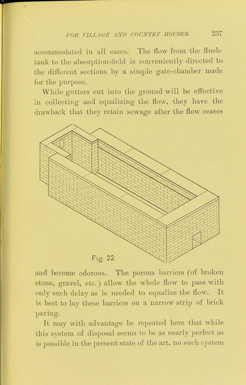 accommodated in all cases. The flow from the flush- tank to the absorption-field is conveniently directed to the different sections by a simple gate-chamber made for the purpose. While gutters cut into the ground will be effective in collecting and equalizing the flow, they have the drawback that they retain sewage after the flow ceases and become odorous. The porous barriers (of broken stone, gravel, etc.) allow the whole flow to pass with only such delay as is needed to equalize the flow. It is best to lay these barriers on a narrow strip of brick paving. It may with advantage be repeated here that while tliis system of disposal seems to be as nearly perfect as is possible in the present state of the art, no such system