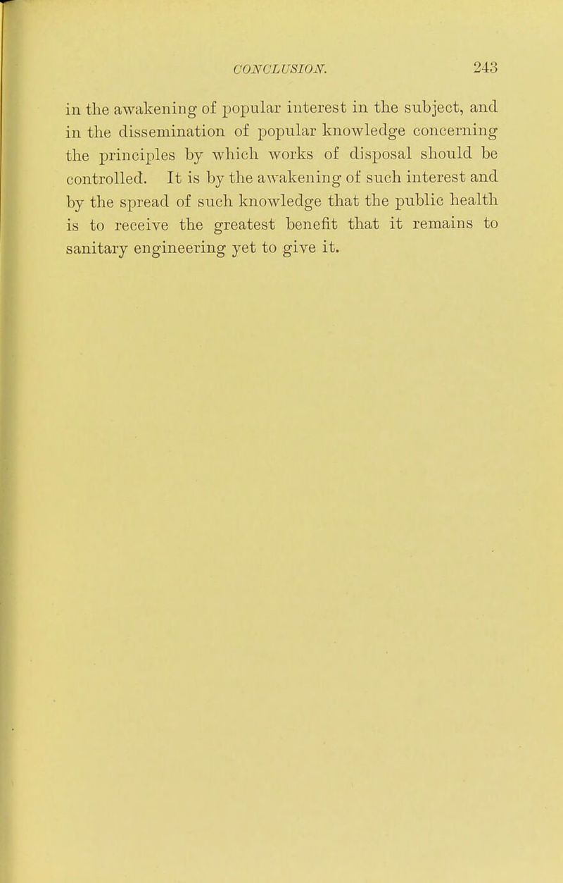 in the awakening of popular interest in the subject, and in the dissemination of popular knowledge concerning the principles by which works of disposal should be controlled. It is by the awakening of such interest and by the spread of such knowledge that the public health is to receive the greatest benefit that it remains to sanitary engineering yet to give it.