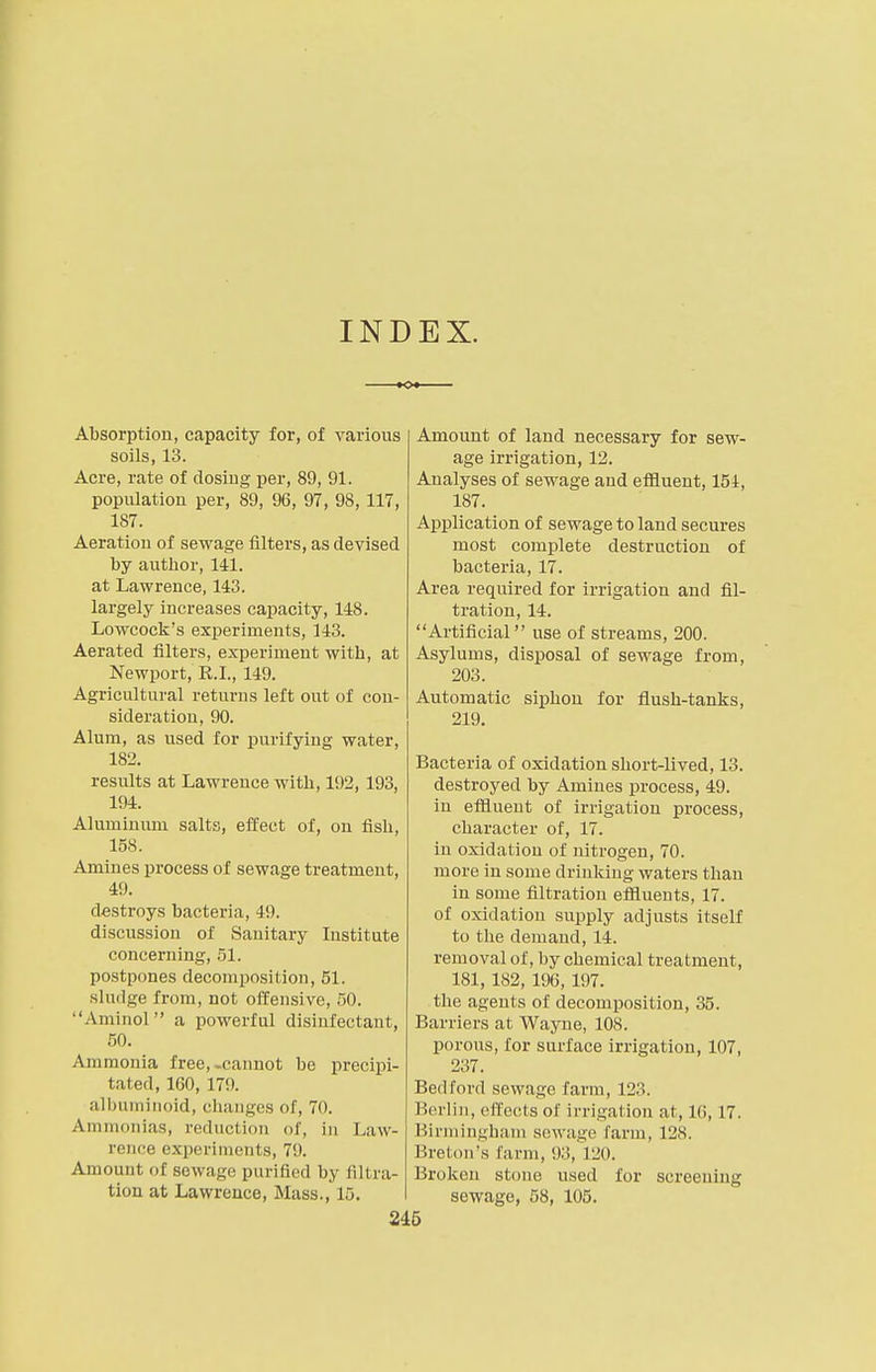 INDEX. Absorption, capacity for, of various soils, 13. Acre, rate of dosing per, 89, 91. population per, 89, 96, 97, 98,117, 187. Aeration of sewage niters, as devised by author, 141. at Lawrence, 143. largely increases capacity, 148. Lowcock's experiments, 143. Aerated filters, experiment with, at Newport, R.I., 149. Agricultural returns left out of con- sideration, 90. Alum, as used for purifying water, 182. results at Lawrence with, 192, 193, 194. Aluminum salts, effect of, on fish, 158. Amines process of sewage treatment, 49. destroys bacteria, 49. discussion of Sanitary Institute concerning, 51. postpones decomposition, 51. sludge from, not offensive, 50. Aminol a powerful disinfectant, 50. Ammonia free,-cannot be precipi- tated, 160, 179. albuminoid, changes of, 70. Ammonias, reduction of, in Law- rence experiments, 79. Amount of sewage purified by filtra- tion at Lawrence, Mass., 15. Amount of land necessary for sew- age irrigation, 12. Analyses of sewage and effluent, 154, 187. Application of sewage to land secures most complete destruction of bacteria, 17. Area required for irrigation and fil- tration, 14. Artificial use of streams, 200. Asylums, disposal of sewage from, 203. Automatic siphon for flush-tanks, 219. Bacteria of oxidation short-lived, 13. destroyed by Amines process, 49. in effluent of irrigation process, character of, 17. in oxidation of nitrogen, 70. more in some drinkiug waters than in some filtration effluents, 17. of oxidation supply adjusts itself to the demand, 14. removal of, by chemical treatment, 181, 182, 196, 197. the agents of decomposition, 35. Barriers at Wayne, 108. porous, for surface irrigation, 107, 237. Bedford sewage farm, 123. Berlin, effects of irrigation at, l(i, 17. Birmingham sewage farm, 128. Breton's farm, 93, 120. Broken stone used for screening sewage, 58, 105.