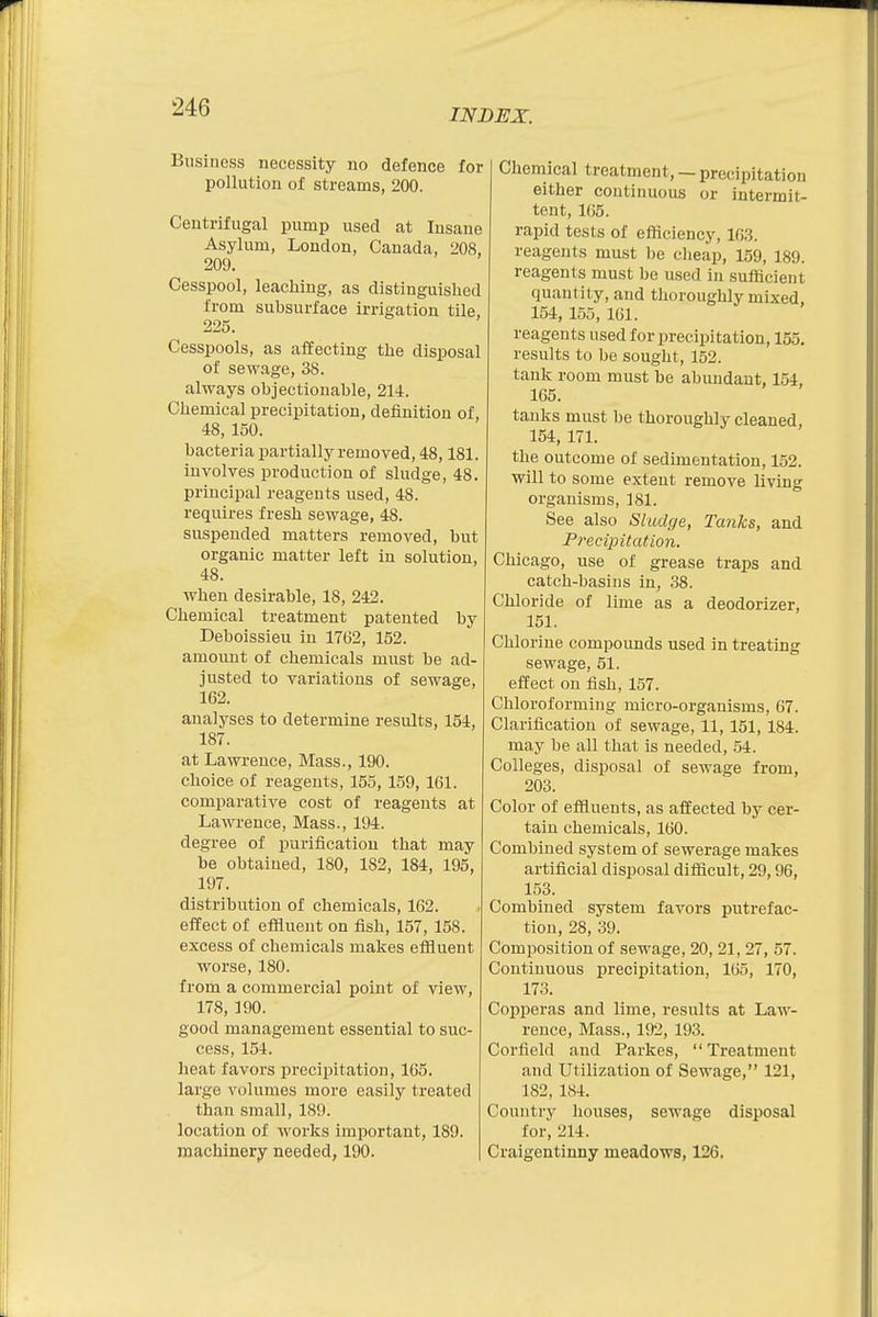 INDEX. Business necessity no defence for pollution of streams, 200. Centrifugal pump used at Insane Asylum, London, Canada, 208, 209. Cesspool, leaching, as distinguished from subsurface irrigation tile, 225. Cesspools, as affecting the disposal of sewage, 38. always objectionable, 214. Chemical precipitation, definition of 48, 150. bacteria partially removed, 48,181. involves production of sludge, 48. principal reagents used, 48. requires fresh sewage, 48. suspended matters removed, but organic matter left in solution, 48. when desirable, 18, 242. Chemical treatment patented by Deboissieu in 17(32, 152. amount of chemicals must be ad- justed to variations of sewage, 162. analyses to determine results, 154, 187. at Lawrence, Mass., 190. choice of reagents, 155, 159,161. comparative cost of reagents at Lawrence, Mass., 194. degree of purification that may be obtained, 180, 182, 184, 195, 197. distribution of chemicals, 162. effect of effluent on fish, 157, 158. excess of chemicals makes effluent worse, 180. from a commercial point of view, 178, 190. good management essential to suc- cess, 154. heat favors precipitation, 165. large volumes more easily treated than small, 189. location of works important, 189. machinery needed, 190. Chemical treatment, — precipitation either continuous or intermit- tent, 165. rapid tests of efficiency, 163. reagents must be cheap, 159, 189. reagents must be used in sufficient quantity, and thoroughly mixed, 154, 155, 161. reagents used for precipitation, 155. results to be sought, 152. tank room must be abundant, 154, 165. tanks must be thoroughly cleaned, 154, 171. the outcome of sedimentation, 152. will to some extent remove living organisms, 181. See also Sludge, Tanks, and Precipitation. Chicago, use of grease traps and catch-basins in, 38. Chloride of lime as a deodorizer, 151. Chlorine compounds used in treating sewage, 51. effect on fish, 157. Chloroforming micro-organisms, 67. Clarification of sewage, 11, 151,184. may be all that is needed, 54. Colleges, disposal of sewage from, 203. Color of effluents, as affected by cer- tain chemicals, 160. Combined system of sewerage makes artificial disposal difficult, 29,96, 153. Combined system favors putrefac- tion, 28, 39. Composition of sewage, 20, 21, 27, 57. Continuous precipitation, 165, 170, 173. Copperas and lime, results at Law- rence, Mass., 192, 193. Corfield and Parkes,  Treatment and Utilization of Sewage, 121, 182, 184. Country houses, sewage disposal for, 214. Craigentinny meadows, 126.