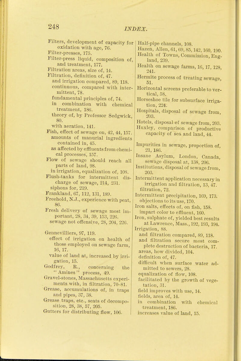 INDEX. Filters, development of capacity for oxidation with age, 76. Filter-presses, 175. Filter-press liquid, composition of, and treatment, 177. Filtration areas, size of, 14. Filtration, definition of, 47. and irrigation compared, 89,118. continuous, compared with inter- mittent, 78. fundamental principles of, 74. in combination with chemical treatment, 186. theory of, by Professor Sedgwick, 80. with aeration, 141. Fish, effect of sewage on, 42, 44,157. amounts of manurial ingredients contained in, 45. as affected by effluents from chemi- cal processes, 157. Flow of sewage should reach all parts of land, 98. in irrigation, equalization of, 10S. Flush-tanks for intermittent dis- charge of sewage, 214, 231. siphons for, 219. Franklaud, 67, 112, 131, 189. Freehold, N.J., experience with peat, 86. Fresh delivery of sewage most im- portant, 28, 34, 39, 153, 226. sewage not offensive, 28, 204, 226. Gennevilliers, 97, 119. effect of irrigation on health of those employed on sewage farm, 16, 17. value of land at, increased by irri- gation, 15. Godfrey, R., concerning the Amines process, 49. Gravel-stones, Massachusetts experi- ments with, in filtration, 70-81. Grease, accumulations of, in traps and pipes, 37, 38. Grease traps, etc., seats of decompo- sition, 28, 38, 57, 205. Gutters for distributing flow, 106. Half-pipe channels, 108. Hazen, Allen, 61, (if), 85,142,160, 190. Health of Towns, Commission, Eng- land, 239. Health on sewage farms, 16, 17,128 241. Hermite process of treating sewage, Horizontal screens preferable to ver- tical, 58. Horseshoe tile for subsurface irriga- tion, 224. Hospitals, disposal of sewage from 203. Hotels, disposal of sewage from, 203. Huxley, comparison of productive capacity of sea and land, 44. Impurities in sewage, proportion of, 21, 186. Insane Asylum, London, Canada, sewage disposal at, 138, 206. Institutions, disposal of sewage from 203. Intermittent application necessary in irrigation and filtration, 13, 47. filtration, 72. Intermittent precipitation, 169, 173. objections to its use, 170. Iron salts, effects of, on fish, 158. impart color to effluent, 160. Iron, sulphate of, yielded best results at Lawrence, Mass., 192,193, 194. Irrigation, 88. and filtration compared, 89, 118. and filtration secure most com- plete destruction of bacteria, 17. areas, how divided, 104. definition of, 47. difficult when surface water ad- mitted to sewers, 28. equalization of flow, 108. facilitated by the growth of vege- tation, 31. field improves with use, 14. fields, area of, 14. in combination with chemical treatment, 186. increases value of laud, 15.