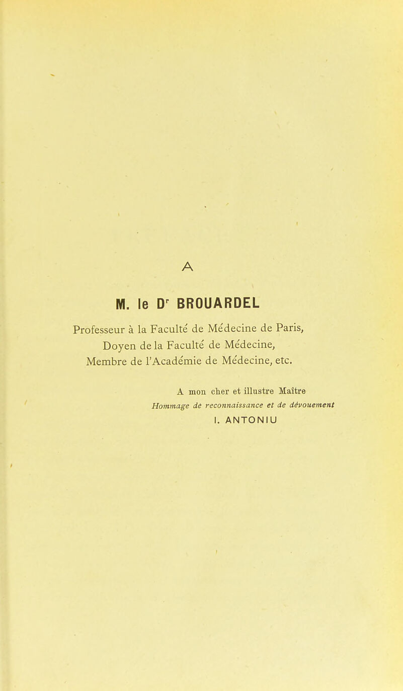 A M. le D-^ BROUARDEL Professeur à la Faculté de Médecine de Paris, Doyen de la Faculté de Médecine, Membre de l'Académie de Médecine, etc. A mon cher et illustre Maître Hommage de reconnaissance et de dévouement 1. ANTONIU