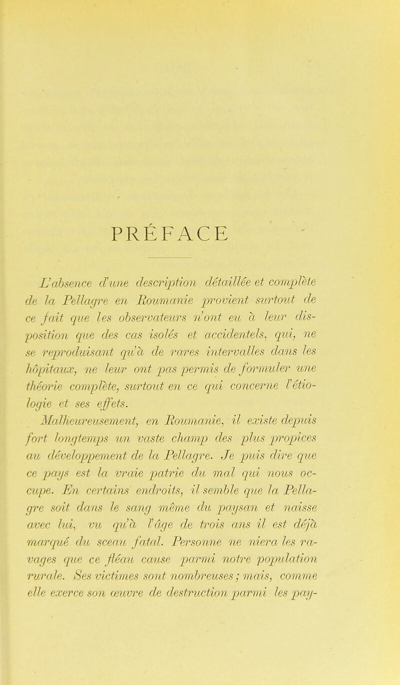 PRÉFACE L'absence cTivne descrijjtion détaillée et complète de la Pellagre en Roumanie provient surtout de ce fait que les observateurs n'ont eu a leur dis- position que des cas isolés et accidentels^ qui, ne se reproduisant qu'a de rares intervalles dans les hôpitaux, ne leur ont pets permis de formuler une théorie complète, surtoid en ce qui concerne l'étio- logie et ses effets. Malheureusement, en Roumanie^ il existe depuis fort longtemps un vaste champ des plus p)ropices au développement de la Pellagre. Je puis dire que ce pays est la vixiie patrie du mal qui nous oc- ciupe. En certains endroits, il semble que la Pella- gre soit dans le sang même du pafysan et naisse avec hd^ vu qu'à l'âge de trois ans il est déjà marqué dit sceau, fatal. Personne ne niera les ra- vages que ce fléau cause parmi notre population rurale. Ses victimes sont nombreuses ; mais, comme elle exerce son œuvre de destruction parmi les pay-