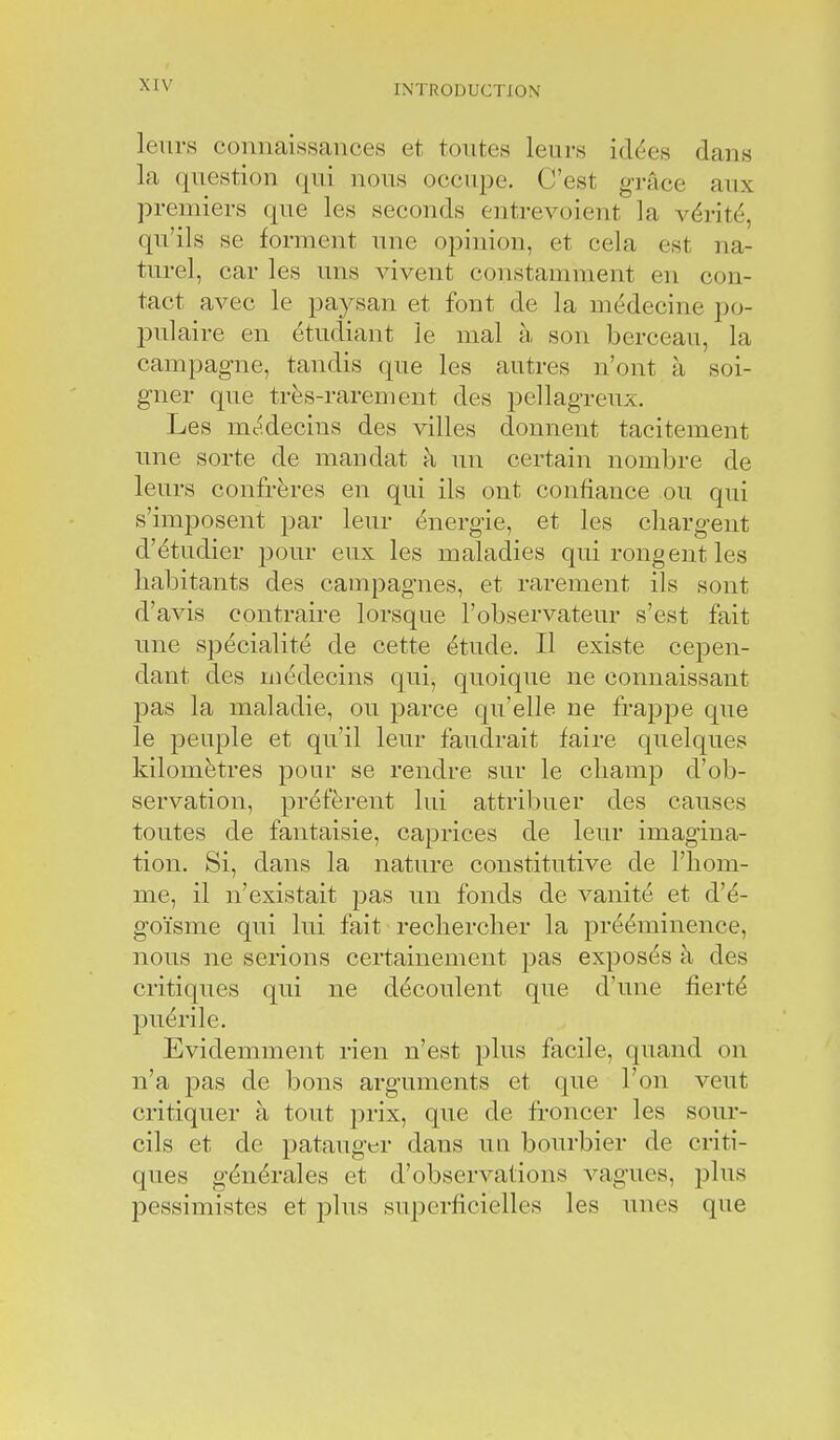 leurs connaissances et toutes leui-s idées dans la question qui nous occupe. C'est grâce aux premiers que les seconds entrevoient la vérité, qu'ils se forment une opinion, et cela est na- turel, car les uns vivent constamment en con- tact avec le paysan et font de la médecine po- pulaire en étudiant le mal à son berceau, la campagne, tandis que les autres n'ont à soi- gner que très-rarement des pellagreux. Les médecins des villes donnent tacitement une sorte de mandat à un certain nombre de leurs confrères en qui ils ont confiance ou qui s'imposent par leur énergie, et les cliargeiit d'étudier pour eux les maladies qui rongent les habitants des campagnes, et rarement ils sont d'avis contraire lorsque l'observateur s'est fait une spécialité de cette étude. Il existe cepen- dant des médecins qui, quoique ne connaissant pas la maladie, ou parce qu'elle ne frappe que le peuple et qu'il leur faudrait faire quelques kilomètres pour se rendre sur le champ d'ob- servation, préfèrent lui attribuer des causes toutes de fantaisie, caprices de leur imagina- tion. Si, dans la nature constitutive de l'hom- me, il n'existait pas un fonds de vanité et d'é- goïsme qui lui fait rechercher la prééminence, nous ne serions certainement pas exposés à des critiques qui ne découlent que d'une fierté puérile. Evidemment rien n'est plus facile, quand on n'a pas de bons arguments et que l'on veut critiquer à tout prix, que de froncer les sour- cils et de patauger dans un bourbier de criti- ques générales et d'observations vagues, plus pessimistes et plus superficielles les unes que