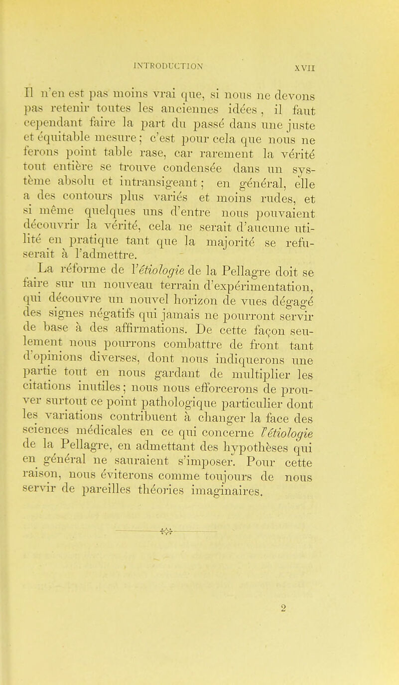 Il n'en est pas moins vrai que, si nons ne devons pas retenir toutes les anciennes idées , il faut cependant faire la part du passé dans une juste et équitable mesure ; c'est pour cela que nous ne ferons point table rase, car rarement la vérité tout entière se trouve condensée dans un sys- tème absolu et intransigeant ; en général, elle a des contours plus variés et moins rudes, et si même quelques uns d'entre nous pouvaient découvrir la vérité, cela ne serait d'aucune uti- lité en^ pratique tant que la majorité se refu- serait à l'admettre. La réforme de Yétiohgie de la Pellagre doit se faire sur un nouveau terrain d'expérimentation, qui découvre un nouvel horizon de vues dégagé des signes négatifs qui jamais ne pourront servir de base à des affirmations. De cette façon seu- lement nous pourrons combattre de front tant d'opinions diverses, dont nous indiquerons ime partie tout en nous gardant de multiplier les citations inutiles ; nous nous etForcerons de prou- ver surtout ce point pathologique particulier dont les variations contribuent à changer la face des sciences médicales en ce qui concerne Tétiologie de la Pellagre, en admettant des hypothèses qui en général ne sauraient s'imposer. Pour cette raison, nous éviterons comme toujours de nous servir de pareilles théories imaginaires. 2