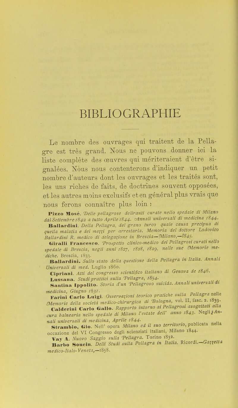 BIBLIOGRAPHIE Le nombre des ouvrages qui traitent de la Pella- gre est très grand. Nous ne pouvons donner ici la liste complète des œuvres qui mériteraient d'être si- gnalées. Nous nous contenterons d'indiquer un petit nombre d'auteurs dont les ouvrages et les traités sont, les uns riches de faits, de doctrines souvent opposées, et les autres moins exclusifs et en général plus vrais que nous ferons connaître plus loin j PÎKZO Nosé. 'Délie pellagrose deliranti ciirate nello spedale di Milano dalSettembrei842 a tutto Aprile 1844- ainnali universali di medicina 1844. Ballardiiii. Délia Pellagra, del grano turco quale causa precipua di quella malatia e dei me^{i per arrestarla. Memoria del dottore Lodovico Ballardini R. medico di delega^ione in Brescia—-Milano,—1845. Viralli Fraiicesco. Troupetto clinico-medico dei Pellagrosi curati nello spedale di Brescia, negli anrii 1827, 1828, 1829, nelle sue îMemorie me- diche. Brescia, 1833. . Ballardini. Sullo stato délia questione délia Pellagra in Italia. Annali Universali di med. Luglio i86o. Cipriaui. Atti del congresso scientifico italiano di Genova de 1840. Liissana. Studiprattici sulla Tellagra, 1854- Santina Ippolito. Storia d'un Tellagroso suicida. Annah universali di medicina, Giugno i%3r. d^;;^^,., n»ii» Farini Carlo L.iigi. Osserva^ioni teorico pratiche sulla Pellagia nelle memorie délia società medico-chirurgica di ^ologna, vol. II, lasc 2 1839. Calderini Carlo Gallo. Rapporto intorno ai Pellagrosi asogettati alla cura balnearia nello spedale di Milano l'estate delV anno ,843- Negh/An- nali universali di medicina, Aprile 1844. Straiiibio, «10. Ncir opéra Milano ed il suo territorio, pubUcata nella occazione del VI Congresso degli scienziati italiani, Milano 1844- Vay A. Nuovo Saggio sulla Tellagra. Torino 1832. Barbo Soiiclii. Delli Studi sulla Pellagra in Italia. Ricordi.-G^rî*«<J medico-Ualo-Veneta,—i%ii. 4