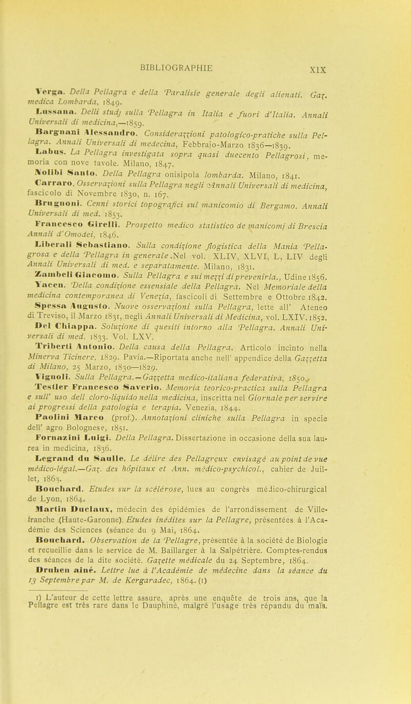 Vergit. Delta Pellagra e délia Taralisie générale degli alienati. Ga^. inedica Lombarda, 1849. Liissaiia. Delli studj sutla Tellagt-a in Italia e fuori d'Italia. Annali Universati di medicina,—iS}g. Barg-nani Alcssaiulro. Considera^^ioni patologico-pratiche sulla Pel- lagra. Annali Universali di medecina, Febbraio-Marzo 1S36—1839. Labus. La Pellagra investigata sopra quasi duecento Pellagrosi, me- moria con nove tavole. Milano, 1847. i\olibl Saiito. Délia Pellagra onisipola lombarda. Milano, 1841. Carraro. Osserva:;ioni sulla Pellagra negli a^nnali Universali di medicina, fascicolo di Novembre 1S30, n. 167. Briignoiii. Cenni storici topograjici sul manicomio di Bergamo. Annali Universali di med. 1853. Fraiicosco Ciirelli. Prospetto medico stalistico de tnanicomf di Brescia Annali d'Omodei, 1846. Libéral! Sebastiaiio. Sulla condi^ione Jlogistica délia Mania Telia- grosa e délia Tellagra in générale.'!<le\ vol. XLIV, XLVI, L, LIV degli Annali Universali di med. e separatamente. Milano, 1831. Zauibeli «iacoino. Sulla Pellagra e sui i}ie^^i dip?-evenirta., Vdine 1856. Yaceii. 'Délia condi^ione essensiale délia Pellagra. Nel Memoriale délia medicina contemporanea di Ve/te^ia, làscicoli di Settembre e Ottobre 1842. Spcssa Aiig'iisto. Nuove osserva^ioni sulla Pellagra, lette ail' Ateneo di Treviso, il j\[arzo 1831, negli Annali Universali di Medicina, vol. LXIV. 1852. Del Chiappa. Solu^ione di quesiti intorno alla Tellagra. Annali Uni- versali di med. 1833. Vol. LXV. Triberli .Antonio. Délia causa délia Pellagra. Articolo incinto nella Minerva Ticinere. 1829. Pavia.—Riportata anche nell' appendice délia Gaj^etta di Milano, 25 Marzo, 1830—1829. Vig-noli. Sulla Pellagra. —Ga^^etta medico-italiana federativa, 1550., Testler France.sco Saverio. Memoria teorico-practica sulla Pellagra e sull' uso dell cloro-liquido nella medicina, \nscv\tXix x\&\ Giornale per servire ai progressi délia patologia e terapia. Venezia, 1844. Paolini .Harco (prof.). Annota^ioni cliniche sulla Pellagra in specie deir agro Bolognese, 1851. Fornazini Liiigi. Délia Pellagra. Dissertazione in occasione délia sua lau- rea in medicina, 1S36. Lcgrand du Gaulle. Le délire des Pellagrçux envisagé atc point de vue médico-légal.—Ga^. des hôpitaux et Ann. mJdico-psycliicol., cahier de Juil- let, 1863. Bouchard. Etudes sur la scélérose, lues au congrès médico-chirurgical de Lyon, 1864. .Martin Ouclaiix, médecin des épidémies de l'arrondissement de Ville- iranche (Haute-Garonne). Etudes inédites sur la Pellagre, présentées à l'Aca- démie des Sciences (séance du 9 Mai, 1864. Bouchard. Observation de la Tellagre, présentée à la société de Biologie et recueillie dans le service de M. Baillarger à la Salpétrière. Comptes-rendus des séances de la dite société. Galette médicale du 24 Septembre, 1864. Driihen ainé. Lettre lue à l'Académie de médecine dans la séance du 13 Septembre par M. de Kergaradec, 1864.(1) I) L'auteur de cette lettre assure, après une enquête de trois ans, que la Pellagre est très rare dans le Dauphiné, malgré l'usage très répandu du maïs.