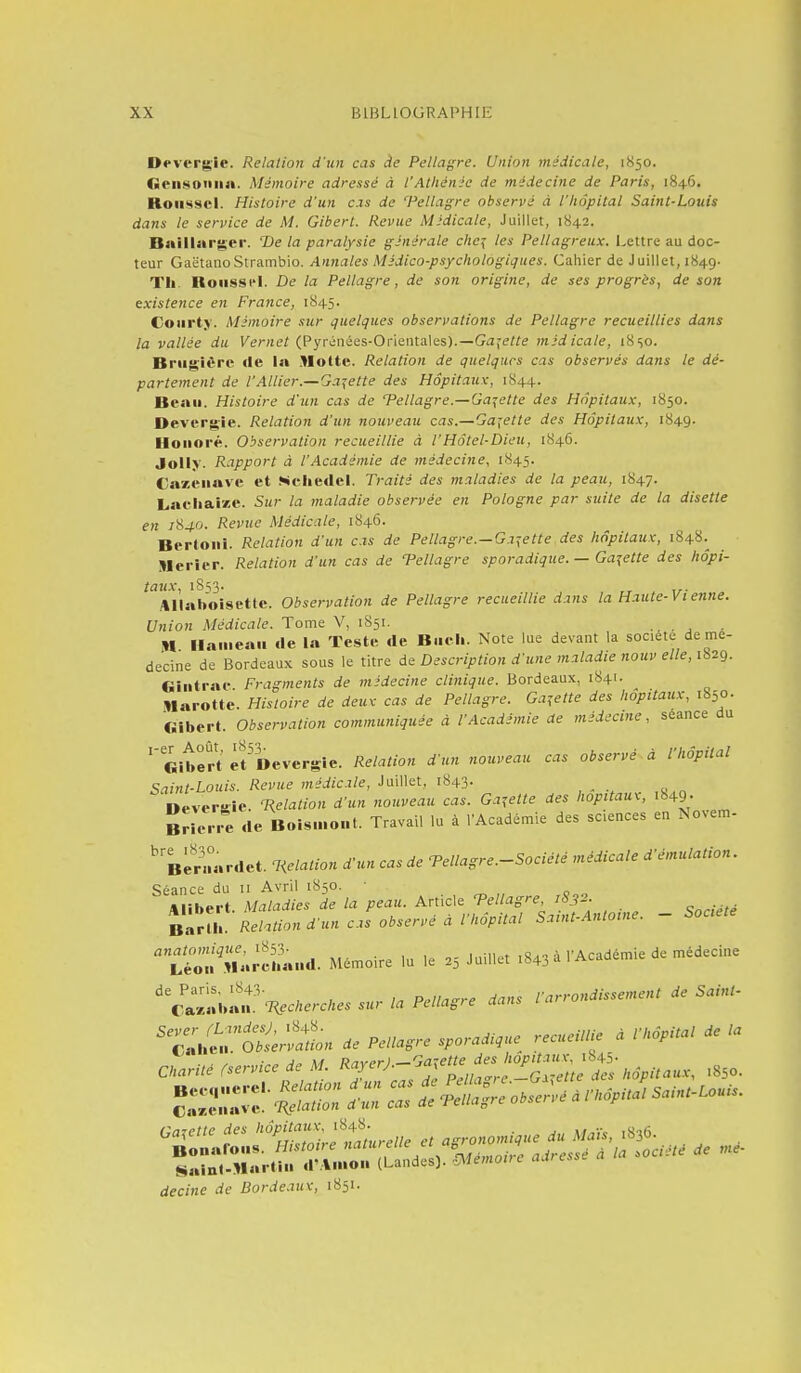 Devcrgic. Relation d'un cas de Pellagre. Union médicale, 1850. (Seiisoniia. Mémoire adressé A l'Athénée de médecine de Paris, 1846. Roussel. Histoire d'un cas de Tellagre observé à l'hôpital Saint-Louis dans le service de M. Gibert. Revue Médicale, Juillet, 1842. Bnillarger. T)e la paralysie générale che^ les Pellagreux. Lettre au doc- teur GaëtanoStrambio. Annales Médico-psychologiques. Cahier de Juillet, 1849. TIi. Hoiisscl. De la Pellagre, de son origine, de ses progrès, de son existence en France, 1845. Coiirty. Mémoire sur quelques observations de Pellagre recueillies dans la vallée du Kernef (Pyrénées-Orientales).—Gii^e/re médicale, 18so. Briig'UTC de la .Motte. Relation de quelques cas observés dans le dé- partement de l'Allier.—Galette des Hôpitaux, 1844. Beau. Histoire d'un cas de ^Pellagre.—Galette des Hôpitaux, 1850. Devergie. Relation d'un nouveau cas.—Galette des Hôpitaux, 1849. Honoré. Observation recueillie à l'Hôtel-Dieu, 1846. Jolly. Rapport à l'Académie de médecine, 1845. Ca7,eii«ve et Ncliedel. Traité des maladies de la peau, 1847. Lacliaize. Sur la maladie observée en Pologne par suite de la disette en /840. Revue Médicale, 1846- Berloni. Relation d'un cas de Pellagre.—Galette des hôpitaux, 1848^ Merier. Relation d'un cas de Tellagre sporadique. — Galette des hôpi- taux, iSs3- „ ,,. .*llaboisette. Observation de Pellagre recueillie dans la Haute-Vi enne. Union Médicale. Tome V, 1851. m Hameau «le la Teste de B.icli. Note lue devant la société de mé- decine de Bordeaux sous le titre de Description d'une maladie nouv elle, 1829. Gintrae. Fragments de médecine clinique. Bordeaux, 1841. ^ Marotte. Histoire de deux cas de Pellagre. Galette des hôpitaux, 1850. «ibert. Observation communiquée à l'Académie de médecine, séance du «îtfrt èPDevergie. Relation d'un nouveau cas observé à l'hôpital Saint-Louis. Revue médicale. Juillet, 1843- neversie. T^elation d'un nouveau cas. Gajette des hôpitaux, M9- BHene de Boismont. Travail lu à l'Académie des sciences en Novem- ' Beraardet. T<elation d'un cas de Tellagre.-Société médicale d'émulation. Séance du 11 Avril 1850. Alibert. Maladies de la peau. Article Tellagre 1832. _ Baru'. Relation d'un cas observé à l'hôpital Samt-Antome. - Société ^è^n.^^na. Mémoire la le 25 Juillet ,843 à l'Académie de médecine ' c'lÏ«b«u.Vec;,e.c.e. sur la Pellagre dans l'arrondissement de Saint- 'Z./e':.1S.2L de Pellagre sporadique^ recueillie a l'hôpital de la Charité fservice de M. «J-^'-^^îX^f^-é'-Ï^'S^^ .850. decine de Borde.iux, 1851.