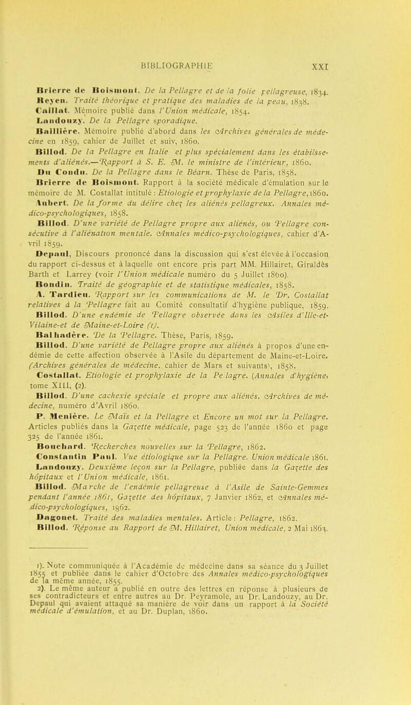 Brierre «le Itoiiiiiioiii. De la Pelhigre et de la folie fellagreuse, 1834. Keyeii. Traité théorique et pratique des maladies de la peau, 1838. C'jiilliit. Mémoire publié dans l'Union médicale, 1S54. hiiiidoiixy. De la Pellagre sporadique. Buillière. Mémoire publié d'abord dans les oArchives générales de méde- cine en 1S59, cahier de Juillet et suiv, 1S60. Billod. De la Pellagre en Italie et plus spécialement dans les établisse- tnetits d'aliénés.—T{apport à S. E. oVi. le ministre de l'intérieur, 1860. Du Condii. De la Pellagre dans le Béarn. Thèse de Paris, 1858. Brïerre rte Boisiiioiit. Rapport à la société médicale d'émulation sur le mémoire de M. Costallat intitulé : Etiologie et prophylaxie de la Pellagre, \H6o. ■lubert. De la/'orme du délire clie^ les aliénés pellagreux. Annales mé- dico-psychologiques, 1858. Billod. D'une variété de Pellagre propre axix aliénés, ou Vellagre con- sécutive à l'aliénation mentale, o/lnnales médico-psychologiques, cahier d'A- vril 1859. Oepiiiil, Discours prononcé dans la discussion qui s'est élevée à l'occasion du rapport ci-dessus et à laquelle ont encore pris part MM. Hillairet, Giraldès Barlh et Larrey (voir l'Union médicale numéro du 5 Juillet iSbo). Boudin. Traité de géographie et de statistique médicales, 1858. A. Tardieii. T^apport sur les communications de M. le Dr. Costallat relatives à la Pellagre fait au Comité consultatif d'hygiène publique, 1859. Billod. D'une endémie de Tellagre observée do7is les a^siles d'ille-et- Vilaine-et de 5^Iaine-et-Loire (j). Balhadère. De la Vellagre. Thèse, Paris, 1859. Billod. D'une variété de Pellagre propre aux aliénés à propos d'une en- démie de cette affection observée à l'Asile du département de Maine-et-Loire. l'Archives générales de médecine, cahier de Mars et suivants', 1858. Costallat. Etiologie et prophylaxie de la Pe lagre. (Annales d'hygiène, tome XIll, (2). Billod. D'une cachexie spéciale et propre aux aliénés, odrchives de mé- decine, numéro d'Avril 1S60. P. Meiiîère. Le ^la'is et la Pellagre et Encore un mot sur la Pellagre. Articles publiés dans la Galette médicale, page 523 de l'année 1860 et page 323 de l'année 1861. Bouchard. 'Recherches nouvelles sur la Tellagre, 1862. Constniitiii P4111I. Vue éliologique sur la Pellagre. Union médicale 1S61. Laiidoiixy. Deuxième leçon sur la Pellagre, publiée dans la Gat^ette des hôpitaux et l'Union médicale, 1861. Billod. S^Iarche de l'endémie pellagreuse à l'Asile de Sainte-Gemmes pendant l'année iS6r, Galette des hôpitaux, 7 Janvier 18Û2, et oAnnales mé- dico-psychologiques, 1862. Dagoiiet. Traité des maladies mentales. Article : Pellagre, 1S62. Billod. néponse au Rapport de cM. Hillairet, Union médicale, 2 Mai 1863. 1) . Note communiquée à l'Académie de médecine dans sa séance du 3 Juillet 1855 et publiée dans le cahier d'Octobre des Annales médico-psychologiques de la même année, 1855. 2) . Le même auteur a publié en outre des lettres en réponse à plusieurs de ses contradicteurs et entre autres au Dr. Peyramole, au Dr. Landouzy, au Dr. Depaul qui avaient attaque sa manière de voir dans un rapport à la Société médicale d'émulation, et au Dr. Duplan, 1S60.