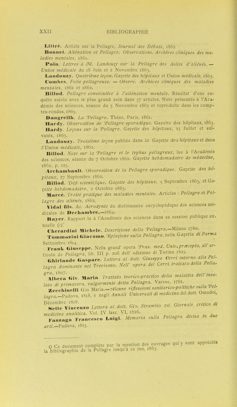 Littré. Article sur la Pellagre, Journal des Débats, 1862 Bonnet. Aliénation et Pellagre. Observations. Archives cliniques des ma' ladies mentales, 1861. Pnin. Lettres à {M. Landoxqy sur la Pellagre des Asiles d'aliénés. — Union médicale du 18 Juin et 2 Novembre 1863. Landouzy. Quatrième leçon. Galette des hôpitaux et Unio7i médicale, 18(33. Combes. Folie pellagreuse. — Observ. Archives cliniques des maladies mentales, 1861 et 1862. Billod. Pellagre consécutive à l'aliénation mentale. Résultat d'une en- quête suivie avec le plus grand soin dans 57 articles. Note présentée à l'Aca- démie des sciences, séance du 5 Novembre 1863 et reproduite dans les comp- tes-rendus, 1863. Dangreilb. La Tellagre. Thèse, Paris, 1861. Hardy. Observation de 'Pellagre sporadique. Gazette des hôpitaux, 1863. IIard> . Leçons sur la Tellagre. Galette des hôpitaux, 23 Juillet et sui- vants, 1863. Landonxy. Troisième leçon publiée dans la Galette de s hôpitaux et dans l'Union médicale, 1862. Billod. Note sur la Tellagre et le typhus pellagreux, lue à l'Académie des sciences, séance du 7 Octobre 1862. Galette hebdomadaire de médecine, 1862, p. 125. Archambanlt. Observation de la Pellagre sporadique. Galette des hô- pitaux, 27 Septembre 1862. Billod. Défi scientifique. Ga:fette des hôpitaux, 3 Septembre 1863, elGa- ^ette hebdomadaire, 2 Octobre 1863. Slarcé. Traité pratique des maladies mentales. Articles : Pellagre et Pel- lagre des aliénés, 1862, Vidal ais. Ar. Acrodyjiie du dictionnaire encyclopédique des sciences mé- dicales de Decliainbre,—1864. Bayer. Rapport lu à l'Académie des sciences dans sa session pubhque an. nuelle (i)! Ciierardini Michèle. Descri^io7ie délia Tellagra.-Uûino 1780. Tomin«7,ini Giacomo. 'Rela^ione sulla Pellagra, nella Gajetta di Parma Settembre 1814. . , ,,, Frank Ci.iseppe. Nella grand' opéra Trax. med. Untv.prxcepta, ail ar- ticolo de Pellagra, lib. III p. 206 dell' edizione di Tormo 1825. Chirlande Gaspare. Lettera al dott. Giuseppe Cerri tntorno alla Pel- lagra dominante nel Trevisano. Nell' opéra del Cerri trattato délia Pella. ^Aibei°a«iv Maria Trattato teorico-practico délia malattia dell'inso- lato di primavera, vulgarmente detta Pellagra. Varese 1781. Kecehineir. Gio Maria.-34/c«ne riflessioni sanitartco-poUttche suUaTel- /a^r^.-Padova, 1818, e negli Annali Universali di medicina de\ dott. Omoàei, SrVi'ncin.o Lettera al dott. Gio. Strambio nel Giornale critico di medicina analitica. Vol. IV fasc. VI, 1826. rtn^lgo Franceseo Luigi. Memoria sulla Pellagra d.v.sa m due arti.—V!^dov2L, 1815. 0 Ce document complète par la mention des ouvrages qui y sont appréciés la bibliographie de la Pellagre |usqu à ce )0U, 18O5.