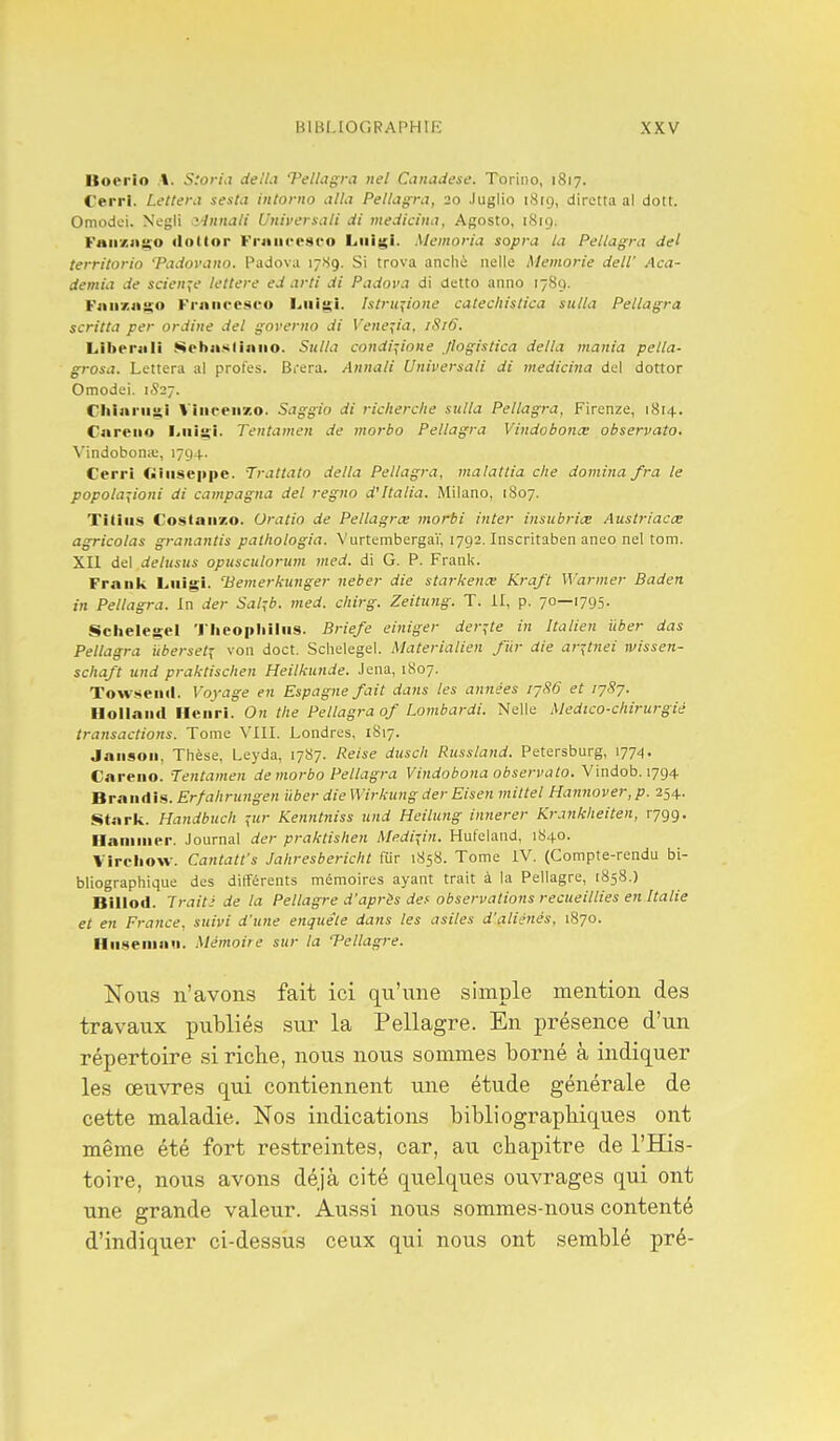 Itoerio t. S:oria délia Vellagra iiel Canadest'. Torino, 1817. Cerri. Letteni sesta intorno alla Pellagra, 20 Juglio 18(9, diretta al dott. Omodei. Negli r-lnnali Univcrsali di medicina, Agosto, 1819. Fanziigio «lottor FrjiiU'esfo Liiigi. Memoria sopra la Pellagra del tern'torio 'Padovano. Padova 17S9. Si trova anchè nelle Memorie deW Aca- demia de science lettere ed arti di Padova di detto anno 1789. Faiixai^o Fruiieesco l^iiigi. htru^ione catecliistica sulla Pellagra scritta per ordine del governo di Vene^ia, 1S16. Lihenili Sebastijiiio. Sttlla condi^ione Jlogistica délia mania pella- grosa. Lettera al profes. Brera. Annali Universali di medicina del dottor Omodei. 1S27. riiiariis,! Viiifeii7.o. Saggio di riclierclie sulla Pellagra, Fircnze, 1814. Careiio hiii^i. Tentameit de morbo Pellagra Vindobonœ observato. Vindobona;, 1794. Cerri (■iiiseppe. Trattato délia Pellagra, malattia che domina fra le popola-:iioni di campagna del regno d'Italia. Milano, 1807. Tîtiiis Costaiizo. Uratio de Pellagrœ morbi inter insubriœ Auslriacœ agricolas granantis palhologia. Vurtembergaï, 1792. Inscritaben aneo nel tom. XII del delusus opusculoriim nied. di G. P. Frank. Frank Lnigi. 'Bemerkunger neber die starkenœ Kraft Warmer Baden in Pellagra. In der Sal^b. med. cliirg. Zeitung. T. II, p. 70—1795. Schelegel 'l'heopliilus. Briefe einiger der^te in Italien ûber das Pellagra iibersetï von doct. Sclielegel. Materialien fur die ar^tnei wissen- schaft und praktischen Heilkunde. Jena, 1S07. Towsend. Voyage en Espagne fait dans les années lySô et 1787. Hollaiid Henri. On the Pellagra of Lombardi. Nelle Medico-chirurgié transactions. Tome VIII. Londres, 1817. Janson, Thèse, Leyda, 1787. Reise duscli Ru.^sland. Petersburg, 1774. Careno. Tentamen de morbo Pellagra Vindobona observato. Vindob. 1794 Brandis. Erf ah ru?igen liber dieWirkung der Eisen mittel Hannover,p. 254. Starli. Handbuch ^ur Kenntniss und Heilung innerer Krankheiten, r799. Ilaniiner. Journal der praktishen Afedi^in. Hufeland, 1840. Virchow. Cantatt's Jaliresbericht fur 1858. Tome IV. (Compte-rendu bi- bliographique des différents mémoires ayant trait à la Pellagre, 1858.) Billod. Irait- de la Pellagre d'après def observations recueillies en Italie et en France, suivi d'une enquête dans les asiles d'aliénés, 1870. Hiisemau. Mémoire sur la Pellagre. Nous n'avons fait ici qu'une simple mention des travaux publiés sur la Pellagre. En présence d'un répertoire si riclie, nous nous sommes borné à indiquer les œuvres qui contiennent une étude générale de cette maladie. Nos indications bibliographiques ont même été fort restreintes, car, au chapitre de l'His- toire, nous avons déjà cité quelques ouvrages qui ont une grande valeur. Aussi nous sommes-nous contenté d'indiquer ci-dessus ceux qui nous ont semblé pré-