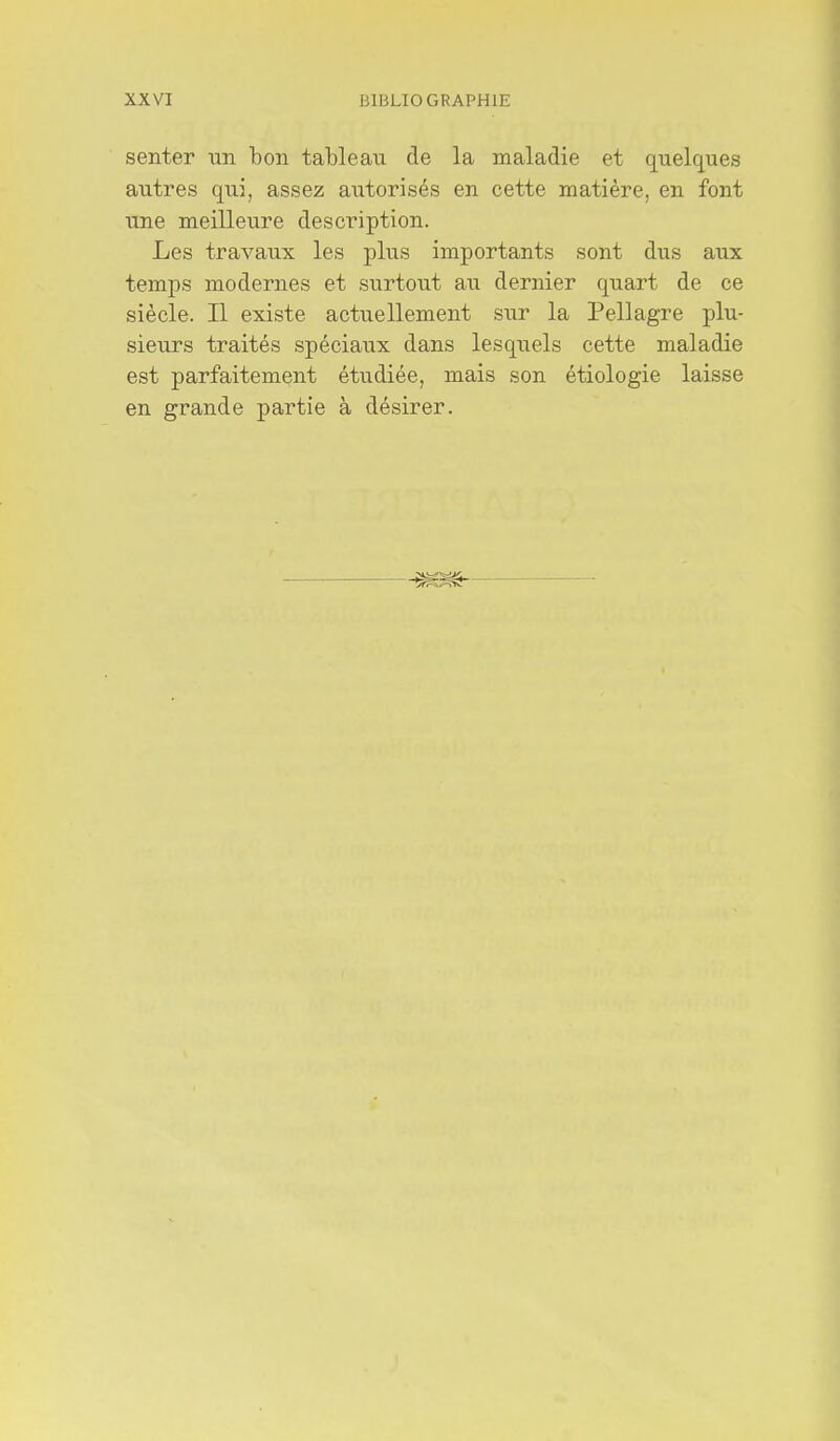 senter -an bon tableau de la maladie et quelques autres qui, assez autorisés en cette matière, en font une meilleure description. Les travaux les plus importants sont dus aux temps modernes et surtout au dernier quart de ce siècle. Il existe actuellement sur la Pellagre plu- sieurs traités spéciaux dans lesquels cette maladie est parfaitement étudiée, mais son étiologie laisse en grande partie à désirer.