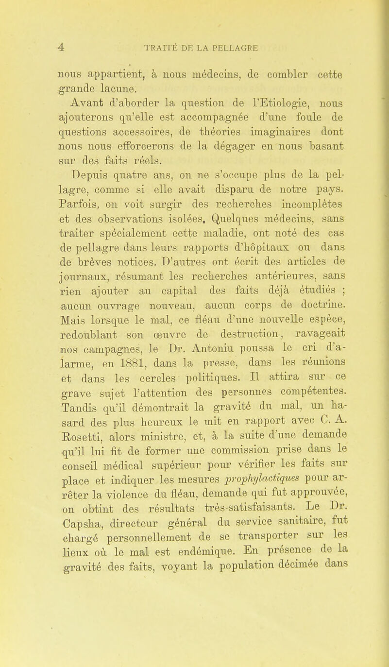 nous appartient, à nous médecins, de combler cette grande lacune. Avant d'aborder la question de l'Etiologie, nous ajouterons qu'elle est accompagnée d'une foule de questions accessoires, de théories imaginaires dont nous nous efforcerons de la dégager en nous basant sur des faits réels. Depuis quatre ans, on ne s'occupe plus de la pel- lagre, comme si elle avait disparu de notre pays. Parfois, on voit surgir des recherches incomplètes et des observations isolées. Quelques médecins, sans traiter spécialement cette maladie, ont noté des cas de pellagre dans leurs rapports d'hôpitaux ou dans de brèves notices. D'autres ont écrit des articles de journaux, résumant les recherches antérieures, sans rien ajouter au capital des faits déjà étudiés ; aucun ouvrage nouveau, aucun corps de doctrine. Mais lorsque le mal, ce fléau d'une nouvelle espèce, redoublant son œuvre de destruction, ravageait nos campagnes, le Dr. Antoniu poussa le cri d'a- larme, en 1881, dans la presse, dans les réunions et dans les cercles politiques. Il attira sur ce grave sujet l'attention des personnes compétentes. Tandis qu'il démontrait la gravité du mal, un ha- sard des plus heureux le mit en rapport avec C. A. Eosetti, alors ministre, et, à la suite d'une demande qu'il lui fit de former une commission prise dans le conseil médical supérieur pour vérifier les faits sur place et indiquer les mesures prophylactiques pour ar- rêter la violence du fléau, demande qui fut approuvée, on obtint des résultats très-satisfaisants. Le Dr. Capsha, directeur général du service sanitaire, fut chargé personnellement de se transporter sur les lieux où le mal est endémique. En présence de la .gravité des faits, voyant la population décimée dans