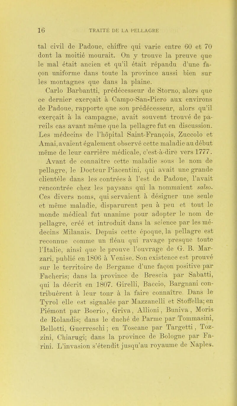 tal civil de Padoue, chiffre qui varie entre 60 et 70 dont la moitié mourait. On y trouve la preuve que le mal était ancien et qu'il était répandu d'une fa- çon uniforme dans toute la province aussi bien sur les montagnes que dans la plaine. Carlo Barbantti, prédécesseur de Storno, alors que ce dernier exerçait à Campo-San-Piero aux environs de Padoue, rapporte qvie son prédécesseur, alors qu'il exerçait à la campagne, avait souvent trouvé de pa- reils cas avant même que la pellagre fut en discussion. Les médecins de l'hôpital Saint-François, Zuccolo et Amai, avaient également observé cette maladie au début même de leur carrière médicale, c'est-à-dire vers 1777. Avant de connaître cette maladie sous le nom de pellagre, le Docteur Piacentini, qui avait une grande clientèle dans les contrées à l'est de Padoue, l'avait rencontrée chez les paysans qui la nommaient salso. Ces divers noms, qui servaient à désigner une seule et même maladie, disparurent peu à peu et tout le monde médical fut unanime pour adopter le nom de pellagre, créé et introduit dans la science par les mé- decins Milanais. Depuis cette époque, la pellagre est reconnue comme un fléau qui ravage presque toute l'Italie, ainsi que le prouve l'ouvrage de G. B. Mar- zari, publié en 1806 à Venise. Son existence e.st prouvé sur le territoire de Bergame d'une façon positive par Facheris; dans la province de Brescia par Sabatti, qui la décrit en 1807. Girelli, Baccio, Bargnani con- tribuèrent à leur to.ur à la faire connaître. Dans le Tyrol elle est signalée par Mazzanelli et Stoffella; en Piémont par Boerio , Griva, Allioni, Buniva , Moris de Rolandis; dans le duché de Parme par Tommasini, Bellotti, Gucrreschi; en Toscane par Targetti, Toz- zini, Chiarugi; dans la province de Bologne par Fa- rini. L'invasion s'étendit jusqu'au royaume de Naples.