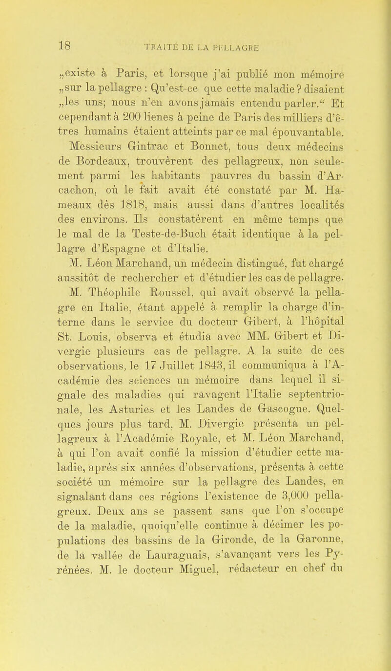 „existe à Paris, et lorsque j'ai publié mon mémoire „sur la pellagre : Qu'est-ce que cette maladie ? disaient „les uns; nous n'en avons jamais entendu parler. Et cependant à 200 lieues à peine de Paris des milliers d'ê- tres humains étaient atteints par ce mal épouvantable. Messieurs Grintrac et Bonnet, tous deux médecins de Bordeaux, trouvèrent des pellagreux, non seule- ment parmi les habitants pauvres du bassin d'Ar- cachon, où le fait avait été constaté par M. Ha- meaux dés 1818, mais aussi dans d'autres localités des environs. Ils constatèrent en même temps que le mal de la Teste-de-Buch était identique à la pel- lagre d'Espagne et d'Italie. M. Léon Marchand, un médecin distingué, fut chargé aussitôt de rechercher et d'étudier les cas de pellagre- M. Théophile Poussel, qui avait observé la pella- gre en Italie, étant appelé à remplir la charge d'in- terne dans le service du docteur Gibert, à l'hôpital St. Louis, observa et étudia avec MM. Gibert et Di- vergie plusieurs cas de pellagre. A la suite de ces observations, le 17 Juillet 1843, il communiqua à l'A- cadémie des sciences un mémoire dans lequel il si- gnale des maladies qui ravagent l'Italie septentrio- nale, les Asturies et les Landes de G-ascogue. Quel- ques jours plus tard, M. Divergie présenta un pel- lagreux à l'Académie Royale, et M. Léon Marchand, à qui l'on avait confié la mission d'étudier cette ma- ladie, après six années d'observations, présenta à cette société un mémoire sur la pellagre des Landes, en signalant dans ces régions l'existence de 3,000 pella- greux. Deux ans se passent sans que l'on s'occupe de la maladie, quoiqu'elle continue à décimer les po- pulations des bassins de la Gironde, de la Garonne, de la vallée de Lauraguais, s'avançant vers les Py- rénées. M. le docteur Miguel, rédacteur en chef du