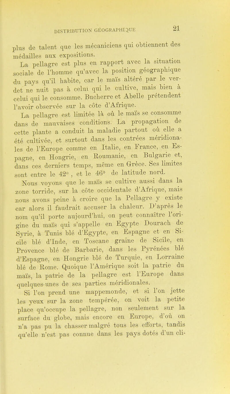 DISTRIBUTION GÉOGRAPHIQUE plus de talent que les mécaniciens qui obtiennent des médailles aux expositions. La pellagre est plus en rapport avec la situation sociale de l'homme qu'avec la position géographique du pays qu'il habite, car le maïs altéré par le ver- det ne nuit pas à celui qui le cultive, mais bien à celui qui le consomme. Bucherre et Abelle prétendent l'avoir observée sur la côte d'Afrique. La pellagre est limitée là où le maïs se consomme dans de mauvaises conditions. La propagation de cette plante a conduit la maladie partout où elle a été cultivée, et surtout dans les contrées méridiona- les de l'Europe comme en Italie, en France, en Es- pagne, en Hongrie, en Roumanie, en Bulgarie et, dans ces derniers temps, même en Grèce. Ses limites sont entre le 42° , et le 46° de latitude nord. Nous voyons que le maïs se cultive aussi dans la zone torride, sur la côte occidentale d'Afrique, mais nous avons peine à croire que la Pellagre y existe car alors il faudrait accuser la chaleur. D'après le nom qu'il porte aujourd'hui, on peut connaître l'ori- gine du maïs qui s'appelle en Egypte Dourach de Syrie, à Tunis blé d'Egypte, en Espagne et en Si- cile blé d'Inde, en Toscane graine de Sicile, en Provence blé de Barbarie, dans les Pyrénées blé d'Espagne, en Hongrie blé de Turquie, en Lorraine blé de Rome. Quoique l'Amérique soit la patrie du maïs, la patrie de la pellagre est l'Europe dans quelques-unes de ses parties méridionales. Si l'on prend une mappemonde, et si l'on jette les yeux sur la zone tempérée, on voit la petite place qu'occupe la pellagre, non seulement sur la surface du globe, mais encore en Europe, d'où on n'a pas pu la chasser malgré tous les efforts, tandis qu'elle n'est pas connue dans les pays dotés d'un cli-