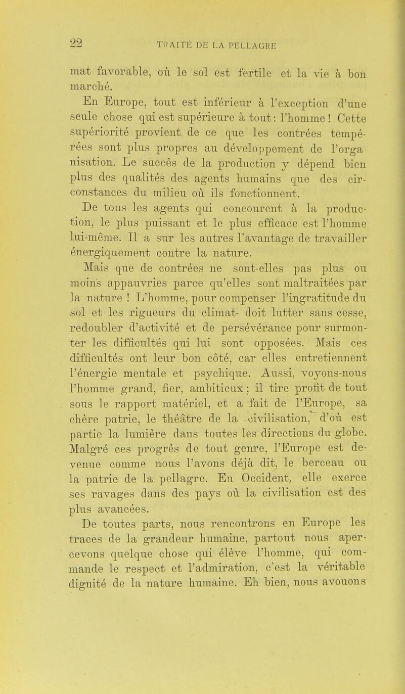 mat favorable, où le sol est fertile et la vie à bon marché. En Europe, tout est inférieur à l'exception d'une seule cbose qui est supérieure à tout : l'homme ! Cette supériorité provient de ce que les contrées tempé- rées sont plus propres au développement de l'orga nisation. Le succès de la production y dépend bien plus des qualités des agents humains que des cir- constances du milieu où ils fonctionnent. De tous les agents qui concourent à la produc- tion, le plus puissant et le plus efficace est l'homme lui-même. Il a sur les autres l'avantage de travailler énergiquement contre la nature. Mais que de contrées ne sont-elles pas plus ou moins appauvries parce qu'elles sont maltraitées par la nature ! L'homme, pour compenser l'ingratitude du sol et les rigueurs du climat- doit lutter sans cesse, redoubler d'activité et de persévérance pour surmon- ter les difficultés qui lui sont opposées. Mais ces difficultés ont leur bon côté, car elles entretiennent l'énergie mentale et psychique. Aussi, voj^ons-nous l'homme grand, fier, ambitieux ; il tire profit de tout sous le rapport matériel, et a fait de l'Europe, sa chère patrie, le théâtre de la civilisation, d'où est partie la lumière dans toutes les directions du globe. Malgré ces progrès de tout genre, l'Europe est de- venue comme nous l'avons déjà dit, le berceau ou la patrie de la pellagre. En Occident, elle exerce ses ravages dans des pays où la civilisation est des plus avancées. De toutes parts, nous rencontrons en Europe les traces de la grandeur luimaine, partout nous aper- cevons quelque chose qui élève l'homme, qui com- mande le respect et l'admiration, c'est la véritable dignité de la nature humaine. Eh bien, nous avouons