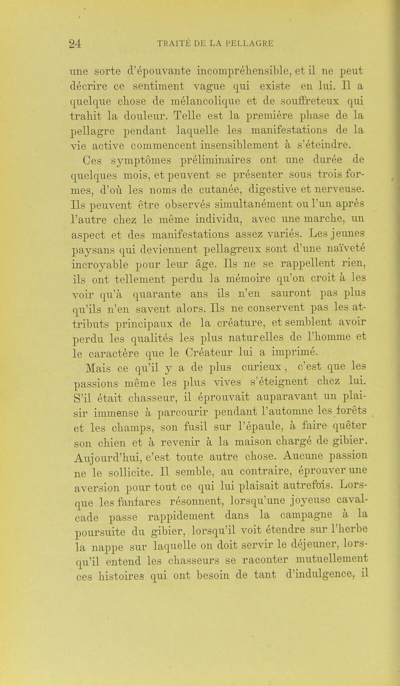 ime sorte d'épouvante incompréhensible, et il ne peut décrire ce sentiment vague qui existe en lui. Il a quelque chose de mélancolique et de souffreteux qui trahit la douleur. Telle est la première phase de la pellagre pendant laquelle les manifestations de la vie active commencent insensiblement à s'éteindre. Ces symptômes préliminaires ont une durée de quelques mois, et peuvent se présenter sous trois for- mes, d'où les noms de cutanée, digestive et nerveuse. Ils peuvent être observés simultanément ou l'un après l'autre chez le même individu, avec une marche, un aspect et des manifestations assez variés. Les jeunes paysans qui deviennent pellagreux sont d'une naïveté incroyable pour leur âge. Ils ne se rappellent rien, ils ont tellement perdu la mémoire qu'on croit à les voir qu'à quarante ans ils n'en sauront pas plus qu'ils n'en savent alors. Ils ne conservent pas les at- tributs principaux de la créature, et semblent avoir perdu les qualités les plus naturelles de l'homme et le caractère que le Créateur lui a imprimé. Mais ce qu'il y a de plus curieux, c'est que les passions même les plus vives s'éteignent chez lui. S'il était chasseur, il éprouvait auparavant un plai- sir immense à parcourir pendant l'automne les forêts et les champs, son fusil sur l'épaule, à faire quêter son chien et à revenir à la maison chargé de gibier. Aujourd'hui, c'est toute autre chose. Aucune passion ne le sollicite. Il semble, au contraire, éprouver une aversion pour tout ce qui lui plaisait autrefois. Lors- que les fanfares résonnent, lorsqu'une joyeuse caval- cade passe rappidement dans la campagne à la poursuite du gibier, lorsqu'il voit étendre sur l'herbe la nappe sur laquelle on doit servir le déjeuner, lors- qu'il entend les chasseurs se raconter mutuellement ces histoires qui ont besoin de tant d'indulgence, il