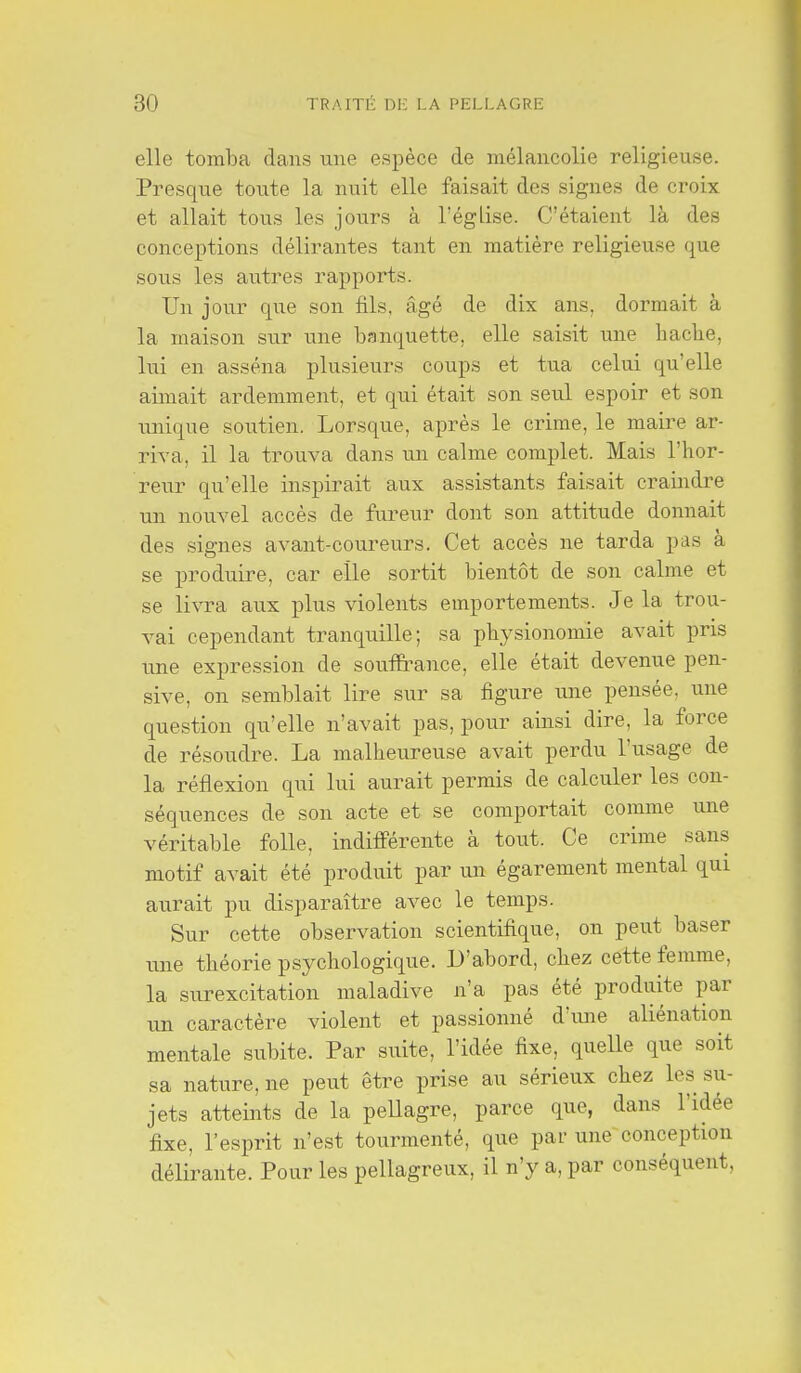 elle tomba dans une espèce de mélancolie religieuse. Presque toute la nuit elle faisait des signes de croix et allait tous les jours à l'égLise. C'étaient là des concex^tions délirantes tant en matière religieuse que sovis les autres rapports. Un jour que son fils, âgé de dix ans, dormait à la maison sur une banquette, elle saisit une hacbe, lui en asséna plusieurs coups et tua celui qu'elle aimait ardemment, et qui était son seul espoir et son imique soutien. Lorsque, après le crime, le maire ar- riva, il la trouva dans un calme complet. Mais l'hor- reur qu'elle inspirait aux assistants faisait craindre un nouvel accès de fureur dont son attitude donnait des signes avant-coureurs. Cet accès ne tarda pas à se produire, car elle sortit bientôt de son calme et se livra aux plus violents emportements. Je la trou- vai cependant tranquille; sa physionomie avait pris une expression de souffrance, elle était devenue pen- sive, on semblait lire sur sa figure iine pensée, une question qu'elle n'avait pas, pour ainsi dire, la force de résoudre. La malheureuse avait perdu l'usage de la réflexion qui lui aurait permis de calculer les con- séquences de son acte et se comportait comme une véritable folle, indifi'érente à tout. Ce crime sans motif avait été produit par un égarement mental qui aurait pu disparaître avec le temps. Sur cette observation scientifique, on peut baser une théorie psychologique. L'abord, chez cette femme, la surexcitation maladive n'a pas été produite par un caractère violent et passionné d'une aliénation mentale subite. Par suite, l'idée fixe, quelle que soit sa nature, ne peut être prise au sérieux chez les su- jets atteints de la peUagre, parce que, dans l'idée fixe, l'esprit n'est tourmenté, que par une conception délirante. Pour les pellagreux, il n'y a, par conséquent,