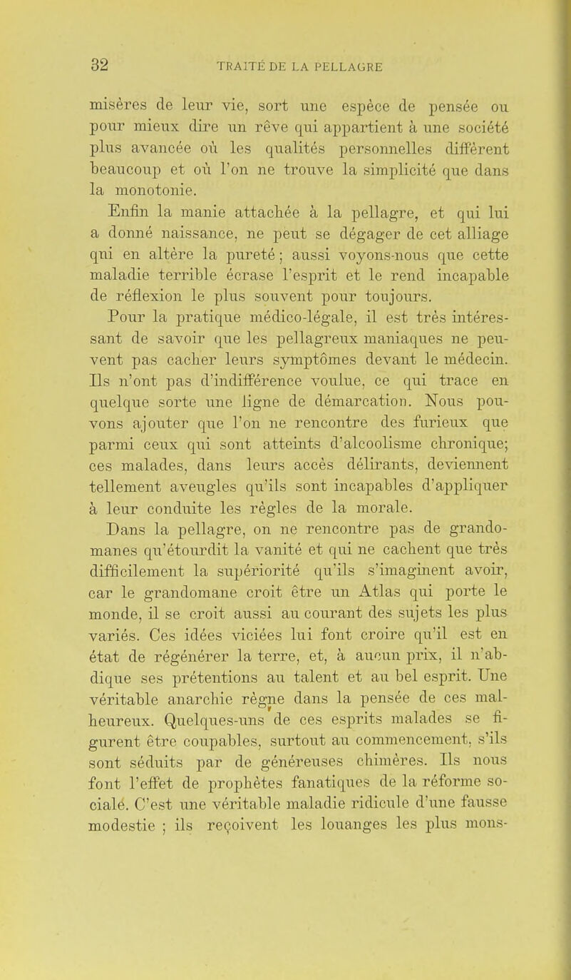 misères de leur vie, sort une espèce de pensée ou pour mieux dire un rêve qui appartient à une société plus avancée où les qualités personnelles diffèrent beaucoup et où l'on ne trouve la simplicité que dans la monotonie. Enfin la manie attachée à la pellagre, et qui lui a donné naissance, ne peut se dégager de cet alliage qui en altère la pureté ; aussi voyons-nous que cette maladie terrible écrase l'esprit et le rend incapable de réflexion le plus souvent pour toujours. Pour la pratique médico-légale, il est très intéres- sant de savoir que les pellagreux maniaques ne peu- vent pas caclier leurs symptômes devant le médecin. Ils n'ont pas d'indifférence voulue, ce qui trace en quelque sorte une ligne de démarcation. Nous pou- vons ajouter que l'on ne rencontre des furieux que parmi ceux qui sont atteints d'alcoolisme chronique; ces malades, dans leurs accès délirants, de\âennent tellement aveugles qu'ils sont incapables d'appliquer à leur conduite les règles de la morale. Dans la pellagre, on ne rencontre pas de grando- manes qu'étourdit la vanité et qui ne cachent que très difficilement la supériorité qu'ils s'imaginent avoir, car le grandomane croit être un Atlas qui porte le monde, il se croit aussi au courant des sujets les plus variés. Ces idées viciées lui font croire qu'il est en état de régénérer la terre, et, à aucun prix, il n'ab- dique ses prétentions au talent et au bel esprit. Une véritable anarchie règiae dans la pensée de ces mal- heureux. Quelques-uns de ces esprits malades se fi- gurent être coupables, surtout au commencement, s'ils sont séduits par de généreuses chimères. Ils nous font l'effet de prophètes fanatiques de la réforme so- cialé. C'est une véritable maladie ridicule d'une fausse modestie ; ils reçoivent les louanges les plus mons-