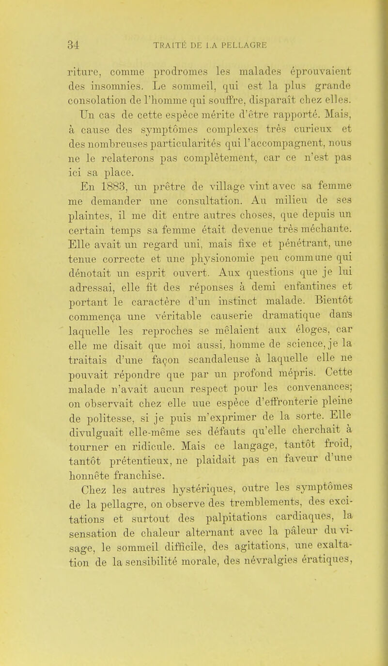 riture, comme prodromes les malades éprouvaient des insomnies. Le sommeil, qui est la plus grande consolation de l'homme qui souffre, dispai*aît chez elles. Un cas de cette espèce mérite d'être rapporté. Mais, à cause des symj)tômes complexes très curieux et des nombreuses particularités qui l'accompagnent, nous ne le relaterons pas complètement, car ce n'est pas ici sa place. En 1888, un prêtre de village vint avec sa femme me demander une consultation. Au milieu de ses plaintes, il me dit entre autres choses, que depuis un certain temps sa femme était devenue très méchante. Elle avait un regard uni, mais fixe et pénétrant, une tenue correcte et une physionomie peu commune qui dénotait un esprit ouvert. Aux questions que je lui adressai, elle fit des réponses à demi enfantines et portant le caractère d'un instinct malade. Bientôt commença une véritable causerie dramatique dan'S laquelle les reproches se mêlaient aux éloges, car elle me disait que moi aussi, homme de science, je la traitais d'une façon scandaleuse à laquelle elle ne pouvait répondre que par un profond mépris. Cette malade n'avait aucun respect pour les convenances; on observait chez elle uue espèce d'eff'ronterie pleine de politesse, si je puis m'exprimer de la sorte. Elle divulguait elle-même ses défauts qu'elle cherchait à tourner en ridicule. Mais ce langage, tantôt froid, tantôt prétentieux, ne plaidait pas en faveur d'une honnête franchise. Chez les autres hystériques, outre les symptômes de la pellagre, on observe des tremblements, des exci- tations et surtout des palpitations cardiaques, la sensation de chaleur alternant avec la pâleur du vi- sage, le sommeil difficile, des agitations, une exalta- tion de la sensibilité morale, des névralgies ératiques,